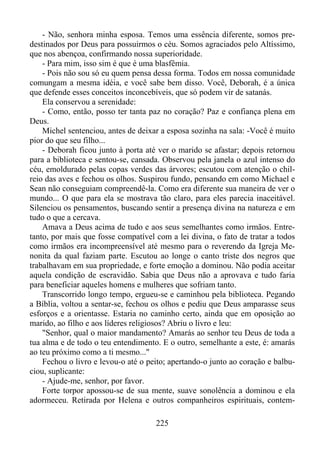 - Não, senhora minha esposa. Temos uma essência diferente, somos predestinados por Deus para possuirmos o céu. Somos agraciados pelo Altíssimo,
que nos abençoa, confirmando nossa superioridade.
- Para mim, isso sim é que é uma blasfêmia.
- Pois não sou só eu quem pensa dessa forma. Todos em nossa comunidade
comungam a mesma idéia, e você sabe bem disso. Você, Deborah, é a única
que defende esses conceitos inconcebíveis, que só podem vir de satanás.
Ela conservou a serenidade:
- Como, então, posso ter tanta paz no coração? Paz e confiança plena em
Deus.
Michel sentenciou, antes de deixar a esposa sozinha na sala: -Você é muito
pior do que seu filho...
- Deborah ficou junto à porta até ver o marido se afastar; depois retornou
para a biblioteca e sentou-se, cansada. Observou pela janela o azul intenso do
céu, emoldurado pelas copas verdes das árvores; escutou com atenção o chilreio das aves e fechou os olhos. Suspirou fundo, pensando em como Michael e
Sean não conseguiam compreendê-la. Como era diferente sua maneira de ver o
mundo... O que para ela se mostrava tão claro, para eles parecia inaceitável.
Silenciou os pensamentos, buscando sentir a presença divina na natureza e em
tudo o que a cercava.
Amava a Deus acima de tudo e aos seus semelhantes como irmãos. Entretanto, por mais que fosse compatível com a lei divina, o fato de tratar a todos
como irmãos era incompreensível até mesmo para o reverendo da Igreja Menonita da qual faziam parte. Escutou ao longe o canto triste dos negros que
trabalhavam em sua propriedade, e forte emoção a dominou. Não podia aceitar
aquela condição de escravidão. Sabia que Deus não a aprovava e tudo faria
para beneficiar aqueles homens e mulheres que sofriam tanto.
Transcorrido longo tempo, ergueu-se e caminhou pela biblioteca. Pegando
a Bíblia, voltou a sentar-se, fechou os olhos e pediu que Deus amparasse seus
esforços e a orientasse. Estaria no caminho certo, ainda que em oposição ao
marido, ao filho e aos líderes religiosos? Abriu o livro e leu:
"Senhor, qual o maior mandamento? Amarás ao senhor teu Deus de toda a
tua alma e de todo o teu entendimento. E o outro, semelhante a este, é: amarás
ao teu próximo como a ti mesmo..."
Fechou o livro e levou-o até o peito; apertando-o junto ao coração e balbuciou, suplicante:
- Ajude-me, senhor, por favor.
Forte torpor apossou-se de sua mente, suave sonolência a dominou e ela
adormeceu. Retirada por Helena e outros companheiros espirituais, contem225

 