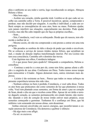 plou o ambiente ao seu redor e sorriu, logo reconhecendo os amigos. Abraçou
Helena e falou:
- Meu bom anjo...
- Acalme seu coração, minha querida irmã. Lembre-se de que cada ser escolhe seu caminho sobre a Terra. E possível incentivar, apoiar, compreender e
perdoar, mas não decidir por ninguém. A escolha é individual, e cada um colherá sempre as conseqüências de seus atos, bons ou maus. Podemos ajudar,
sem jamais interferir nas situações, especialmente nas decisões. Pode ajudar
Licínio, mas não lhe cabe impedir que ele faça as próprias escolhas...
- Sean...
- Sim, Constância, você vem se esforçando. Desde que ele nasceu, tem oferecido o melhor de si.
- Mesmo assim, ele não me compreende e está prestes a entrar em uma rota
perigosa.
- São pesadas as sombras de ódio e desejo de poder que ainda o envolvem.
Ele se colocou a serviço de nossos irmãos menos felizes, que acreditam no
mal, e mudar de direção implica transformação interior. Por ora Licínio não
tem essa consciência. Caminha sob o domínio das trevas.
Com lágrimas nos olhos, Constância indagou:
- E o que posso fazer para ajudá-lo? Abraçando a companheira, Helena aconselhou:
- Continue a amá-lo e a orar por ele, como tem feito; apenas afaste a aflição e a angústia de sua alma. Confiemos em Deus. Todos temos nosso tempo
para reencontrar o Criador. Alguns demoram mais, outros retornam mais depressa.
- Licínio é tão resistente ao bem... Parece que todos os meus esforços na
presente experiência terrena têm sido vãos.
- Nenhum esforço no bem é perdido, Constância, e você sabe disso. Todos
os atos bons que praticamos são como sementes de luz que plantamos à nossa
volta. Você tem plantado essas sementes, em forma de amor e paz no coração
de Sean, desde o dia em que o recebeu como filho. Apesar de ser árido o terreno daquele coração, as sementes permanecerão em estado latente; não morrerão. Quando o solo do coração de nosso irmão estiver mais propício, essas
sementes começarão a germinar. Tenhamos fé e confiança em Deus, que há
milênios vem semeando em nossas almas, sem desanimar.
Ambas estavam envolvidas em suaves energias, que reconfor-taram o coração amoroso de Constância. Ela demorou a quebrar o silêncio:
- Há algo mais a me afligir.
- Eu sei: os escravos.
226

 