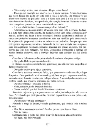 - Não consigo aceitar essa situação... O que posso fazer?
- Prossiga no exemplo do amor a eles, e ajude sempre. A transformação
que você deseja não pode ser feita com a luta e a revolta. Ela precisa vir do
amor e do respeito ao próximo. Essa é a nossa luta, essa é a luta do Mestre: a
transformação silenciosa, mas profunda, do coração humano. Somente ela trará as conquistas perenes de que a humanidade necessita.
- E a luta abolicionista, é uma causa que devo defender?
- A liberdade de nossos irmãos africanos, sim, com toda a certeza. Todavia, a luta pelo ideal abolicionista, da maneira como vem sendo conduzida por
muitos, poderá não levar a bons resultados. Muitos defendem a abolição visando aos próprios interesses econômicos, sem ser movidos pela consciência
da exploração perpetrada contra as criaturas escravizadas. Sempre que nos
entregamos cegamente às idéias, deixando de ver seu sentido mais amplo e
suas conseqüências possíveis, podemos incorrer em graves enganos, por melhores que elas nos pareçam. Por isso, Constância, permaneça a serviço de
nossos irmãos escravos, não a serviço daqueles que desejam usá-los ainda
mais.
Constância balançou a cabeça em sinal afirmativo e abraçou a amiga:
- Obrigada, Helena, por sua dedicação.
E fitando os outros companheiros espirituais que ali estavam, despediu-se
deles com emoção:
- Obrigada a todos pela ajuda constante.
Constância retornou ao corpo físico, que permanecera adormecido, e logo
despertou. Com profundo sentimento de gratidão e de paz, ergueu-se resoluta,
sabendo como deveria conduzir-se dali por diante. A caminho da cozinha, encontrou Sarah, que chorava, amparada por outra escrava.
- O que aconteceu? - indagou a patroa.
- Nada, senhora, nada. Deborah insistiu:
- Como, nada? O que foi, Sarah? Por favor, conte-me.
Assustada, a jovem, que segurava uma das mãos junto do peito, não ousava
falar. Percebendo que protegia a mão, Deborah pegou firme em seu pulso, e de
novo inquiriu:
- O que houve? O que aconteceu?
Puxando o braço da jovem, viu feia queimadura, que tomava toda a palma
da mão.
- Meu Deus, como ocorreu isso? Sarah a puxou com força e disse:
- Não foi nada...
Surpreendendo o medo nos olhos e na voz da menina, ela a olhou fixo:
- Foi Sean, não foi? Por quê?
227

 