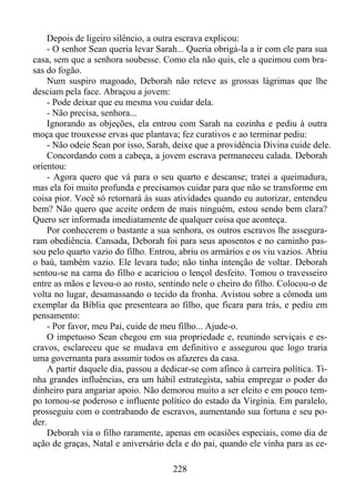 Depois de ligeiro silêncio, a outra escrava explicou:
- O senhor Sean queria levar Sarah... Queria obrigá-la a ir com ele para sua
casa, sem que a senhora soubesse. Como ela não quis, ele a queimou com brasas do fogão.
Num suspiro magoado, Deborah não reteve as grossas lágrimas que lhe
desciam pela face. Abraçou a jovem:
- Pode deixar que eu mesma vou cuidar dela.
- Não precisa, senhora...
Ignorando as objeções, ela entrou com Sarah na cozinha e pediu à outra
moça que trouxesse ervas que plantava; fez curativos e ao terminar pediu:
- Não odeie Sean por isso, Sarah, deixe que a providência Divina cuide dele.
Concordando com a cabeça, a jovem escrava permaneceu calada. Deborah
orientou:
- Agora quero que vá para o seu quarto e descanse; tratei a queimadura,
mas ela foi muito profunda e precisamos cuidar para que não se transforme em
coisa pior. Você só retornará às suas atividades quando eu autorizar, entendeu
bem? Não quero que aceite ordem de mais ninguém, estou sendo bem clara?
Quero ser informada imediatamente de qualquer coisa que aconteça.
Por conhecerem o bastante a sua senhora, os outros escravos lhe asseguraram obediência. Cansada, Deborah foi para seus aposentos e no caminho passou pelo quarto vazio do filho. Entrou, abriu os armários e os viu vazios. Abriu
o baú, também vazio. Ele levara tudo; não tinha intenção de voltar. Deborah
sentou-se na cama do filho e acariciou o lençol desfeito. Tomou o travesseiro
entre as mãos e levou-o ao rosto, sentindo nele o cheiro do filho. Colocou-o de
volta no lugar, desamassando o tecido da fronha. Avistou sobre a cômoda um
exemplar da Bíblia que presenteara ao filho, que ficara para trás, e pediu em
pensamento:
- Por favor, meu Pai, cuide de meu filho... Ajude-o.
O impetuoso Sean chegou em sua propriedade e, reunindo serviçais e escravos, esclareceu que se mudava em definitivo e assegurou que logo traria
uma governanta para assumir todos os afazeres da casa.
A partir daquele dia, passou a dedicar-se com afinco à carreira política. Tinha grandes influências, era um hábil estrategista, sabia empregar o poder do
dinheiro para angariar apoio. Não demorou muito a ser eleito e em pouco tempo tornou-se poderoso e influente político do estado da Virgínia. Em paralelo,
prosseguiu com o contrabando de escravos, aumentando sua fortuna e seu poder.
Deborah via o filho raramente, apenas em ocasiões especiais, como dia de
ação de graças, Natal e aniversário dela e do pai, quando ele vinha para as ce228

 