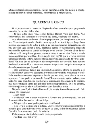 lebrações tradicionais da família. Nessas ocasiões, a mãe não perdia a oportunidade de doar-lhe amor e simpatia, compreensão e benevolência.

QUARENTA E CINCO
O PEQUENO DANIEL CHORAVA. Stephanie olhou para o berço e, preparando
a comida do menino, falou alto:
- Já vou, estou indo. Você come demais, Daniel. Vive com fome. Não
compreendo; não faz muito esforço com seu corpo, e sempre tem apetite.
Aproximando-se do berço, olhou o pequeno ser que completara nove meses. Nesse tempo todo ela não tivera coragem de levá-lo à igreja. Logo ficou
sabendo das reações de todos à notícia de seu nascimento; especialmente do
pai, que não veio visitar o neto. Stephanie sentia-se extremamente magoada
pela família e por toda a comunidade que a vira crescer. Com um olhar demorado ao bebê que gritava, pensou, como pensava todos os dias desde o nascimento do filho: por que Deus fizera aquilo com ela? O que a levara a merecer
tamanha punição? Estaria sendo penalizada por sua capacidade de ver os espíritos? Por mais que se esforçasse, não compreendia. Por que ela? Seus sonhos
haviam sido destruídos e tornara-se escrava daquele ser que para tudo dependia dela, como sempre dependeria.
Todas as manhãs, depois que Eric saía, Stephanie se olhava no espelho e só
via abatimento, cansaço e desalento. Por mais que o marido procurasse estimulá-la, sentia-se só e sem esperança. Sentia que sua vida, seus planos estavam
acabados. O que poderia esperar do futuro? Lamentava-se, assim, todas as manhãs. Os dias eram longos e as horas se arrastavam. Ela cuidava do menino,
mas não conseguia sentir por ele nada além de repugnância. Eric, no entanto,
cercava o garoto de afeto, cuidando dele com desvelado amor.
Naquela manhã, depois de alimentá-lo, ia recolocá-lo no berço quando Eric
entrou. Ela estranhou:
- Já em casa?
- Vendemos toda a nossa produção, e fizemos um ótimo negócio. Seu pai
ficou satisfeito. Posso tirar o dia de folga.
- Até que enfim você pode ajudar-me com Daniel.
- Vou levá-lo comigo até a cidade. Quero comprar alguns mantimentos e
material para construir uma cerca ao redor da casa, a fim de podermos deixar
Daniel lá fora, sem tanto medo de animais.
Colocando-se diante do berço ela pediu, angustiada:
- Não faça isso, por favor.
229

 