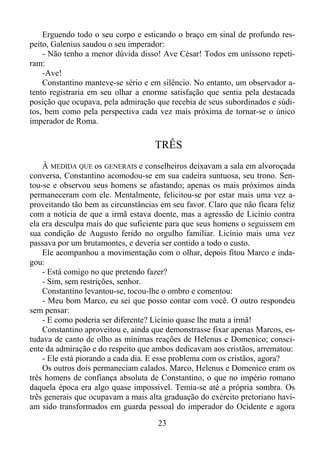 Erguendo todo o seu corpo e esticando o braço em sinal de profundo respeito, Galenius saudou o seu imperador:
- Não tenho a menor dúvida disso! Ave César! Todos em uníssono repetiram:
-Ave!
Constantino manteve-se sério e em silêncio. No entanto, um observador atento registraria em seu olhar a enorme satisfação que sentia pela destacada
posição que ocupava, pela admiração que recebia de seus subordinados e súditos, bem como pela perspectiva cada vez mais próxima de tornar-se o único
imperador de Roma.

TRÊS
À MEDIDA QUE os GENERAIS e conselheiros deixavam a sala em alvoroçada
conversa, Constantino acomodou-se em sua cadeira suntuosa, seu trono. Sentou-se e observou seus homens se afastando; apenas os mais próximos ainda
permaneceram com ele. Mentalmente, felicitou-se por estar mais uma vez aproveitando tão bem as circunstâncias em seu favor. Claro que não ficara feliz
com a notícia de que a irmã estava doente, mas a agressão de Licínio contra
ela era desculpa mais do que suficiente para que seus homens o seguissem em
sua condição de Augusto ferido no orgulho familiar. Licínio mais uma vez
passava por um brutamontes, e deveria ser contido a todo o custo.
Ele acompanhou a movimentação com o olhar, depois fitou Marco e indagou:
- Está comigo no que pretendo fazer?
- Sim, sem restrições, senhor.
Constantino levantou-se, tocou-lhe o ombro e comentou:
- Meu bom Marco, eu sei que posso contar com você. O outro respondeu
sem pensar:
- E como poderia ser diferente? Licínio quase lhe mata a irmã!
Constantino aproveitou e, ainda que demonstrasse fixar apenas Marcos, estudava de canto de olho as mínimas reações de Helenus e Domenico; consciente da admiração e do respeito que ambos dedicavam aos cristãos, arrematou:
- Ele está piorando a cada dia. E esse problema com os cristãos, agora?
Os outros dois permaneciam calados. Marco, Helenus e Domenico eram os
três homens de confiança absoluta de Constantino, o que no império romano
daquela época era algo quase impossível. Temia-se até a própria sombra. Os
três generais que ocupavam a mais alta graduação do exército pretoriano haviam sido transformados em guarda pessoal do imperador do Ocidente e agora
23

 