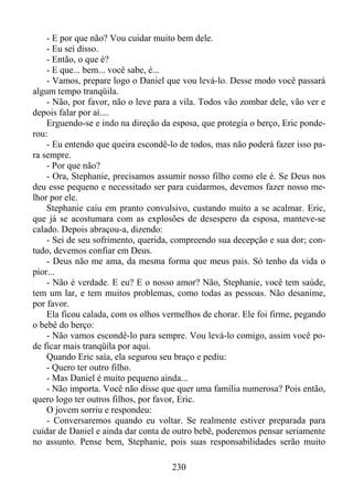 - E por que não? Vou cuidar muito bem dele.
- Eu sei disso.
- Então, o que é?
- E que... bem... você sabe, é...
- Vamos, prepare logo o Daniel que vou levá-lo. Desse modo você passará
algum tempo tranqüila.
- Não, por favor, não o leve para a vila. Todos vão zombar dele, vão ver e
depois falar por aí....
Erguendo-se e indo na direção da esposa, que protegia o berço, Eric ponderou:
- Eu entendo que queira escondê-lo de todos, mas não poderá fazer isso para sempre.
- Por que não?
- Ora, Stephanie, precisamos assumir nosso filho como ele é. Se Deus nos
deu esse pequeno e necessitado ser para cuidarmos, devemos fazer nosso melhor por ele.
Stephanie caiu em pranto convulsivo, custando muito a se acalmar. Eric,
que já se acostumara com as explosões de desespero da esposa, manteve-se
calado. Depois abraçou-a, dizendo:
- Sei de seu sofrimento, querida, compreendo sua decepção e sua dor; contudo, devemos confiar em Deus.
- Deus não me ama, da mesma forma que meus pais. Só tenho da vida o
pior...
- Não é verdade. E eu? E o nosso amor? Não, Stephanie, você tem saúde,
tem um lar, e tem muitos problemas, como todas as pessoas. Não desanime,
por favor.
Ela ficou calada, com os olhos vermelhos de chorar. Ele foi firme, pegando
o bebê do berço:
- Não vamos escondê-lo para sempre. Vou levá-lo comigo, assim você pode ficar mais tranqüila por aqui.
Quando Eric saía, ela segurou seu braço e pediu:
- Quero ter outro filho.
- Mas Daniel é muito pequeno ainda...
- Não importa. Você não disse que quer uma família numerosa? Pois então,
quero logo ter outros filhos, por favor, Eric.
O jovem sorriu e respondeu:
- Conversaremos quando eu voltar. Se realmente estiver preparada para
cuidar de Daniel e ainda dar conta de outro bebê, poderemos pensar seriamente
no assunto. Pense bem, Stephanie, pois suas responsabilidades serão muito
230

 