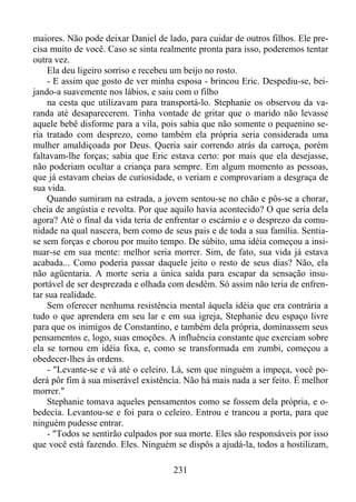 maiores. Não pode deixar Daniel de lado, para cuidar de outros filhos. Ele precisa muito de você. Caso se sinta realmente pronta para isso, poderemos tentar
outra vez.
Ela deu ligeiro sorriso e recebeu um beijo no rosto.
- E assim que gosto de ver minha esposa - brincou Eric. Despediu-se, beijando-a suavemente nos lábios, e saiu com o filho
na cesta que utilizavam para transportá-lo. Stephanie os observou da varanda até desaparecerem. Tinha vontade de gritar que o marido não levasse
aquele bebê disforme para a vila, pois sabia que não somente o pequenino seria tratado com desprezo, como também ela própria seria considerada uma
mulher amaldiçoada por Deus. Queria sair correndo atrás da carroça, porém
faltavam-lhe forças; sabia que Eric estava certo: por mais que ela desejasse,
não poderiam ocultar a criança para sempre. Em algum momento as pessoas,
que já estavam cheias de curiosidade, o veriam e comprovariam a desgraça de
sua vida.
Quando sumiram na estrada, a jovem sentou-se no chão e pôs-se a chorar,
cheia de angústia e revolta. Por que aquilo havia acontecido? O que seria dela
agora? Até o final da vida teria de enfrentar o escárnio e o desprezo da comunidade na qual nascera, bem como de seus pais e de toda a sua família. Sentiase sem forças e chorou por muito tempo. De súbito, uma idéia começou a insinuar-se em sua mente: melhor seria morrer. Sim, de fato, sua vida já estava
acabada... Como poderia passar daquele jeito o resto de seus dias? Não, ela
não agüentaria. A morte seria a única saída para escapar da sensação insuportável de ser desprezada e olhada com desdém. Só assim não teria de enfrentar sua realidade.
Sem oferecer nenhuma resistência mental àquela idéia que era contrária a
tudo o que aprendera em seu lar e em sua igreja, Stephanie deu espaço livre
para que os inimigos de Constantino, e também dela própria, dominassem seus
pensamentos e, logo, suas emoções. A influência constante que exerciam sobre
ela se tornou em idéia fixa, e, como se transformada em zumbi, começou a
obedecer-lhes às ordens.
- "Levante-se e vá até o celeiro. Lá, sem que ninguém a impeça, você poderá pôr fim à sua miserável existência. Não há mais nada a ser feito. É melhor
morrer."
Stephanie tomava aqueles pensamentos como se fossem dela própria, e obedecia. Levantou-se e foi para o celeiro. Entrou e trancou a porta, para que
ninguém pudesse entrar.
- "Todos se sentirão culpados por sua morte. Eles são responsáveis por isso
que você está fazendo. Eles. Ninguém se dispôs a ajudá-la, todos a hostilizam,
231

 