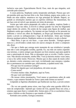 inclusive seus pais. Especialmente David. Esse, mais do que ninguém, será
corroído pelo remorso."
A essas palavras, Stephanie sentiu inesperada satisfação. Pensou que seriam punidos pelo que haviam feito a ela. Sem titubear, pegou uma corda e, subindo em uma cadeira, amarrou-a na viga principal do telhado. Depois, seguindo as orientações mentais que os espíritos infelizes lhe transmitiam, fez
um laço com nó móvel, que ajustaria em torno do pescoço.
Assim que tudo estava preparado ela subiu na cadeira, respirou fundo e,
tomando o laço nas mãos, ia levá-lo à cabeça quando viu uma luz fulgurante
surgir dentro do celeiro. Do centro da luz surgiu uma figura de mulher, que
Stephanie sentiu que conhecia. No instante em que Geórgia se fez presente no
ambiente e visível aos olhos de Stephanie, as forças que dominavam mentalmente a jovem se enfraqueceram e logo de desfizeram. Antes que Geórgia
dissesse qualquer palavra, Stephanie sentou-se na cadeira e se pôs a chorar:
- Meu Deus, o que eu vou fazer... o que estou fazendo... Geórgia aproximou-se e, envolvendo-a ainda mais em suaves energias de amor e compreensão, disse:
- Sei que o fardo que carrega neste momento de sua existência é pesado,
mas não o está carregando sozinha, querida. Eu, sua mãe em outras experiências terrenas, e outros amigos que desejam seu bem estamos aqui para ajudá-la
com a autorização de Jesus. Não se desespere nem se revolte. Confie e persevere. Não desista novamente, minha filha. Você já desistiu muitas vezes antes,
e isso a fez sofrer muito. Persevere. Mesmo que os dias sejam de muito esforço, durante a noite estaremos com você, revitalizando suas energias e ajudando-a a permanecer no caminho que, efetivamente, a ajudará nesta vida.
- Por que isso foi acontecer comigo?
- Daniel foi alguém que você prejudicou, tal como seu pai.
- Como assim?
- Vivemos muitas vidas, Stephanie, aqui na Terra.
- Do que você está falando?
- De nossas várias encarnações. Você nunca se questionou sobre de onde
viemos, o que estamos fazendo na Terra e para onde iremos ao morrer?
Limpando as lágrimas abundantes que banhavam sua face, a jovem comentou:
- De vez em quando penso nisso, mas logo acho uma questão difícil demais de compreender. Aprendi que viemos do Céu, quando Deus nos criou, e
estamos aqui para fazer a vontade dele. Iremos para o Céu se aceitarmos Jesus,
e para o Inferno se não fizermos o que manda o Criador.
Sorrindo com carinho, Geórgia comentou:
232

 