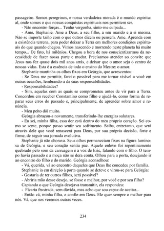 passageiro. Somos peregrinos, e nossa verdadeira morada é o mundo espiritual, onde somos o que nossas conquistas espirituais nos permitem ser.
- Não encontro forças... Tenho vergonha, sinto-me culpada...
- Ame, Stephanie. Ame a Deus, a seu filho, a seu marido e a si mesma.
Não se importe tanto com o que outros dizem ou pensem. Ame. Aprenda com
a existência terrena, para poder deixar a Terra em melhores condições espirituais do que quando chegou. Vimos nascendo e morrendo neste planeta há muito
tempo... De fato, há milênios. Chegou a hora de nos conscientizarmos da necessidade de fazer nossa parte e mudar. Precisamos atender ao convite que
Jesus nos fez quase dois mil anos atrás, e deixar que o amor seja o centro de
nossas vidas. Esta é a essência de todo o ensino do Mestre: o amor.
Stephanie mantinha os olhos fixos em Geórgia, que acrescentou:
- Se Deus me permitir, farei o possível para me tornar visível a você em
outras ocasiões, lembrando-a de suas responsabilidades.
- Responsabilidades?
- Sim, aquelas com as quais se comprometeu antes de vir para a Terra.
Concordou em receber Constantino como filho e ajudá-lo, como forma de reparar seus erros do passado e, principalmente, de aprender sobre amor e renúncia.
- Meu peito dói muito.
Geórgia abraçou-a novamente, transferindo-lhe energias salutares.
- Eu sei, minha filha, essa dor está dentro do meu próprio coração. Sei como se sente, porque posso sentir seu sofrimento. Saiba, entretanto, que será
através dele que você renascerá para Deus, por sua própria decisão, forte e
firme, de seguir sua jornada evolutiva.
Stephanie já não chorava. Seus olhos permaneciam fixos na figura luminosa de Geórgia, e seu coração sentia paz. Aquele enlevo foi repentinamente
quebrado pelo som da carruagem e a voz de Eric, falando com o filho. O tempo havia passado e a moça não se dera conta. Olhou para a porta, desejando ir
ao encontro do filho e do marido. Geórgia aconselhou:
- Vá, querida, vá ao encontro daqueles que Deus lhe concedeu por família.
Stephanie ia em direção à porta quando se deteve e virou-se para Geórgia:
- Gostaria de ter outros filhos, será possível?
- Abriria mão desse desejo, se fosse o melhor, por você e por seu filho?
Captando o que Geórgia desejava transmitir, ela respondeu:
- Ficaria frustrada, sem dúvida, mas acho que sou capaz de aceitar...
- Então vá, minha filha, e confie em Deus. Ele quer sempre o melhor para
nós. Vá, que nos veremos outras vezes.

234

 