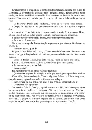 Gradualmente, a imagem de Geórgia foi desaparecendo diante dos olhos de
Stephanie. A jovem tirou a corda do teto e lançou-a longe, depois abriu a porta
e saiu, em busca do filho e do marido. Eric já estava no interior da casa, a procurá-la. Ela entrou e o marido, que, de costas, colocava o bebê no berço, indagou:
- Onde estava? Daniel está com fome... Virou-se e deparou com a esposa.
- O que foi, Stephanie? O que aconteceu com você? Ela sorriu e respondeu:
- Não sei ao certo, Eric, mas creio que recebi a visita de um anjo de Deus.
Ele me impediu de cometer um ato terrível e me trouxe paz e esperança.
Stephanie abraçou o marido e disse, suspirando profundamente:
- Eu amo você, querido.
Surpreso com aquela demonstração espontânea que não era freqüente, abraçou-a.
- Também a amo, querida.
Depois ela caminhou até o berço. Tomando o bebê no colo, disse com voz
suave e meiga, esforçando-se ao máximo para manifestar apenas bons sentimentos:
- Está com fome? Venha, meu colo será seu lugar, de agora em diante.
Levou o pequeno para a cozinha e, virando-se para Eric, pediu:
- Amarre-o em meu peito, Eric.
- Como assim?
Ela respondeu com os olhos rasos de lágrimas:
- Quero traze-lo perto do coração o mais que puder, para aprender a amá-lo.
Comovido, Eric não discutiu. Tomou algumas fraldas do filho e rasgou-as,
emendando-as, e prendendo mãe e filho apenas indagou:
- Tem certeza de que consegue fazer o que precisa, sem machucá-lo?
- Vou tentar, vou aprender.
Sob o olhar feliz de Geórgia, a partir daquele dia Stephanie lutou para afastar do coração a revolta e o desespero. Não raro eles retornavam. Muitas e
muitas vezes, no curso dos anos que se seguiram, ela desanimou e teve vontade de abandonar tudo. Nas ocasiões extremas, sentia a presença de Geórgia,
reavivando o propósito firmado naquele dia no celeiro, que nunca mais pôde
esquecer. Aquele momento fora gravado para sempre em seu coração.

235

 