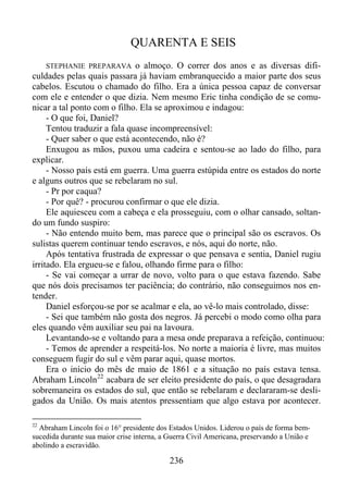 QUARENTA E SEIS
o almoço. O correr dos anos e as diversas dificuldades pelas quais passara já haviam embranquecido a maior parte dos seus
cabelos. Escutou o chamado do filho. Era a única pessoa capaz de conversar
com ele e entender o que dizia. Nem mesmo Eric tinha condição de se comunicar a tal ponto com o filho. Ela se aproximou e indagou:
- O que foi, Daniel?
Tentou traduzir a fala quase incompreensível:
- Quer saber o que está acontecendo, não é?
Enxugou as mãos, puxou uma cadeira e sentou-se ao lado do filho, para
explicar.
- Nosso país está em guerra. Uma guerra estúpida entre os estados do norte
e alguns outros que se rebelaram no sul.
- Pr por caqua?
- Por quê? - procurou confirmar o que ele dizia.
Ele aquiesceu com a cabeça e ela prosseguiu, com o olhar cansado, soltando um fundo suspiro:
- Não entendo muito bem, mas parece que o principal são os escravos. Os
sulistas querem continuar tendo escravos, e nós, aqui do norte, não.
Após tentativa frustrada de expressar o que pensava e sentia, Daniel rugiu
irritado. Ela ergueu-se e falou, olhando firme para o filho:
- Se vai começar a urrar de novo, volto para o que estava fazendo. Sabe
que nós dois precisamos ter paciência; do contrário, não conseguimos nos entender.
Daniel esforçou-se por se acalmar e ela, ao vê-lo mais controlado, disse:
- Sei que também não gosta dos negros. Já percebi o modo como olha para
eles quando vêm auxiliar seu pai na lavoura.
Levantando-se e voltando para a mesa onde preparava a refeição, continuou:
- Temos de aprender a respeitá-los. No norte a maioria é livre, mas muitos
conseguem fugir do sul e vêm parar aqui, quase mortos.
Era o início do mês de maio de 1861 e a situação no país estava tensa.
Abraham Lincoln 22 acabara de ser eleito presidente do país, o que desagradara
sobremaneira os estados do sul, que então se rebelaram e declararam-se desligados da União. Os mais atentos pressentiam que algo estava por acontecer.
STEPHANIE PREPARAVA

22

Abraham Lincoln foi o 16° presidente dos Estados Unidos. Liderou o país de forma bemsucedida durante sua maior crise interna, a Guerra Civil Americana, preservando a União e
abolindo a escravidão.

236

 