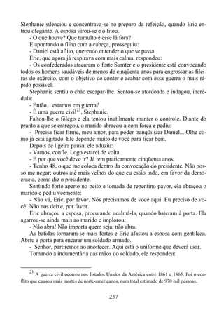 Stephanie silenciou e concentrava-se no preparo da refeição, quando Eric entrou ofegante. A esposa virou-se e o fitou.
- O que houve? Que tumulto é esse lá fora?
E apontando o filho com a cabeça, prosseguiu:
- Daniel está aflito, querendo entender o que se passa.
Eric, que agora já respirava com mais calma, respondeu:
- Os confederados atacaram o forte Sumter e o presidente está convocando
todos os homens saudáveis de menos de cinqüenta anos para engrossar as fileiras do exército, com o objetivo de conter e acabar com essa guerra o mais rápido possível.
Stephanie sentiu o chão escapar-lhe. Sentou-se atordoada e indagou, incrédula:
- Então... estamos em guerra?
- É uma guerra civil 23 , Stephanie.
Faltou-lhe o fôlego e ela tentou inutilmente manter o controle. Diante do
pranto a que se entregou, o marido abraçou-a com força e pediu:
- Precisa ficar firme, meu amor, para poder tranqüilizar Daniel... Olhe como já está agitado. Ele depende muito de você para ficar bem.
Depois de ligeira pausa, ele aduziu:
- Vamos, confie. Logo estarei de volta.
- E por que você deve ir? Já tem praticamente cinqüenta anos.
- Tenho 48, o que me coloca dentro da convocação do presidente. Não posso me negar; outros até mais velhos do que eu estão indo, em favor da democracia, como diz o presidente.
Sentindo forte aperto no peito e tomada de repentino pavor, ela abraçou o
marido e pediu veemente:
- Não vá, Eric, por favor. Nós precisamos de você aqui. Eu preciso de você! Não nos deixe, por favor.
Eric abraçou a esposa, procurando acalmá-la, quando bateram à porta. Ela
agarrou-se ainda mais ao marido e implorou:
- Não abra! Não importa quem seja, não abra.
As batidas tornaram-se mais fortes e Eric afastou a esposa com gentileza.
Abriu a porta para encarar um soldado armado.
- Senhor, partiremos ao anoitecer. Aqui está o uniforme que deverá usar.
Tomando a indumentária das mãos do soldado, ele respondeu:
23

A guerra civil ocorreu nos Estados Unidos da América entre 1861 e 1865. Foi o conflito que causou mais mortes de norte-americanos, num total estimado de 970 mil pessoas.

237

 