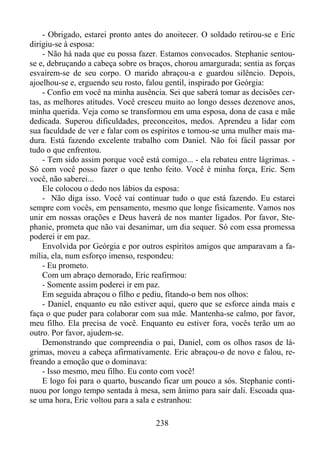 - Obrigado, estarei pronto antes do anoitecer. O soldado retirou-se e Eric
dirigiu-se à esposa:
- Não há nada que eu possa fazer. Estamos convocados. Stephanie sentouse e, debruçando a cabeça sobre os braços, chorou amargurada; sentia as forças
esvaírem-se de seu corpo. O marido abraçou-a e guardou silêncio. Depois,
ajoelhou-se e, erguendo seu rosto, falou gentil, inspirado por Geórgia:
- Confio em você na minha ausência. Sei que saberá tomar as decisões certas, as melhores atitudes. Você cresceu muito ao longo desses dezenove anos,
minha querida. Veja como se transformou em uma esposa, dona de casa e mãe
dedicada. Superou dificuldades, preconceitos, medos. Aprendeu a lidar com
sua faculdade de ver e falar com os espíritos e tornou-se uma mulher mais madura. Está fazendo excelente trabalho com Daniel. Não foi fácil passar por
tudo o que enfrentou.
- Tem sido assim porque você está comigo... - ela rebateu entre lágrimas. Só com você posso fazer o que tenho feito. Você é minha força, Eric. Sem
você, não saberei...
Ele colocou o dedo nos lábios da esposa:
- Não diga isso. Você vai continuar tudo o que está fazendo. Eu estarei
sempre com vocês, em pensamento, mesmo que longe fisicamente. Vamos nos
unir em nossas orações e Deus haverá de nos manter ligados. Por favor, Stephanie, prometa que não vai desanimar, um dia sequer. Só com essa promessa
poderei ir em paz.
Envolvida por Geórgia e por outros espíritos amigos que amparavam a família, ela, num esforço imenso, respondeu:
- Eu prometo.
Com um abraço demorado, Eric reafirmou:
- Somente assim poderei ir em paz.
Em seguida abraçou o filho e pediu, fitando-o bem nos olhos:
- Daniel, enquanto eu não estiver aqui, quero que se esforce ainda mais e
faça o que puder para colaborar com sua mãe. Mantenha-se calmo, por favor,
meu filho. Ela precisa de você. Enquanto eu estiver fora, vocês terão um ao
outro. Por favor, ajudem-se.
Demonstrando que compreendia o pai, Daniel, com os olhos rasos de lágrimas, moveu a cabeça afirmativamente. Eric abraçou-o de novo e falou, refreando a emoção que o dominava:
- Isso mesmo, meu filho. Eu conto com você!
E logo foi para o quarto, buscando ficar um pouco a sós. Stephanie continuou por longo tempo sentada à mesa, sem ânimo para sair dali. Escoada quase uma hora, Eric voltou para a sala e estranhou:
238

 