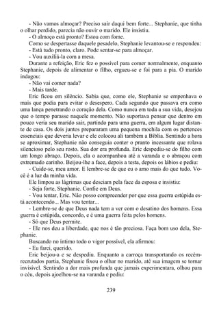 - Não vamos almoçar? Preciso sair daqui bem forte... Stephanie, que tinha
o olhar perdido, parecia não ouvir o marido. Ele insistiu.
- O almoço está pronto? Estou com fome.
Como se despertasse daquele pesadelo, Stephanie levantou-se e respondeu:
- Está tudo pronto, claro. Pode sentar-se para almoçar.
- Vou auxiliá-la com a mesa.
Durante a refeição, Eric fez o possível para comer normalmente, enquanto
Stephanie, depois de alimentar o filho, ergueu-se e foi para a pia. O marido
indagou:
- Não vai comer nada?
- Mais tarde.
Eric ficou em silêncio. Sabia que, como ele, Stephanie se empenhava o
mais que podia para evitar o desespero. Cada segundo que passava era como
uma lança penetrando o coração dela. Como nunca em toda a sua vida, desejou
que o tempo parasse naquele momento. Não suportava pensar que dentro em
pouco veria seu marido sair, partindo para uma guerra, em algum lugar distante de casa. Os dois juntos prepararam uma pequena mochila com os pertences
essenciais que deveria levar e ele colocou ali também a Bíblia. Sentindo a hora
se aproximar, Stephanie não conseguia conter o pranto incessante que rolava
silencioso pelo seu rosto. Sua dor era profunda. Eric despediu-se do filho com
um longo abraço. Depois, ela o acompanhou até a varanda e o abraçou com
extremado carinho. Beijou-lhe a face, depois a testa, depois os lábios e pediu:
- Cuide-se, meu amor. E lembre-se de que eu o amo mais do que tudo. Você é a luz da minha vida.
Ele limpou as lágrimas que desciam pela face da esposa e insistiu:
- Seja forte, Stephanie. Confie em Deus.
- Vou tentar, Eric. Não posso compreender por que essa guerra estúpida está acontecendo... Mas vou tentar...
- Lembre-se de que Deus nada tem a ver com o desatino dos homens. Essa
guerra é estúpida, concordo, e é uma guerra feita pelos homens.
- Só que Deus permite.
- Ele nos deu a liberdade, que nos é tão preciosa. Faça bom uso dela, Stephanie.
Buscando no íntimo todo o vigor possível, ela afirmou:
- Eu farei, querido.
Eric beijou-a e se despediu. Enquanto a carroça transportando os recémrecrutados partia, Stephanie fixou o olhar no marido, até sua imagem se tornar
invisível. Sentindo a dor mais profunda que jamais experimentara, olhou para
o céu, depois ajoelhou-se na varanda e pediu:
239

 