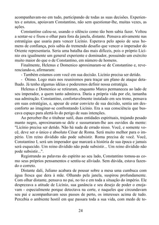 acompanhavam-no em tudo, participando de todas as suas decisões. Experientes e astutos, apoiavam Constantino, não sem questionar-lhe, muitas vezes, as
ações.
Constantino calou-se, usando o silêncio como tão bem sabia fazer. Voltou
a sentar-se e fixou o olhar para fora da janela, distante. Pensava ativamente nas
estratégias que usaria para vencer Licínio. Esperava pelo apoio de seus homens de confiança, pois sabia do tremendo desafio que vencer o imperador do
Oriente representaria. Seria uma batalha das mais difíceis, pois o próprio Licínio era igualmente um general experiente e dominador, possuindo um exército
muito maior do que o de Constantino, em número de homens.
Finalmente, Helenus e Domenico aproximaram-se de Constantino e, reverenciando-o, afirmaram:
- Também estamos com você em sua decisão. Licínio precisa ser detido.
- Ótimo. Logo mais nos reuniremos para traçar um plano de ataque detalhado. Já tenho algumas idéias e poderemos definir nossa estratégia.
Helenus e Domenico se retiraram, enquanto Marco permaneceu ao lado de
seu imperador, a quem tanto admirava. Daria a própria vida por ele, tamanha
sua admiração. Constantino, confortavelmente instalado em seu trono, pensava
em suas estratégias, e, apesar de estar convicto de sua decisão, sentia um desconforto ao imaginar-se confrontando Licínio. Era a sua consciência que buscava espaço para alertá-lo do perigo de suas intenções.
Ao perceber-lhe o titubear sutil, duas entidades espirituais, trajando pesado
manto negro, aproximaram-se dele e sussurraram-lhe aos ouvidos da mente:
"Licínio precisa ser detido. Não há nada de errado nisso. Você, e somente você, deve ser o único e absoluto César de Roma. Será muito melhor para o império. Um reino dividido não pode subsistir. Roma precisa de você. Você,
Constantino I, será um imperador que marcará a história de sua época e jamais
será esquecido. Um reino dividido não pode subsistir... Um reino dividido não
pode subsistir...".
Registrando as palavras do espírito ao seu lado, Constantino tomou-as como seus próprios pensamentos e sentiu-se aliviado. Sem dúvida, estava fazendo o correto.
Distante dali, Juliano acabara de pousar sobre a mesa uma cumbuca com
água fresca que dera à mãe. Olhando pela janela, suspirou profundamente.
Com olhar distante, pensava no pai, no tio e em toda a situação do império. Ele
desprezava a atitude de Licínio, sua ganância e seu desejo de poder o enojavam - especialmente porque detectava na corte, e naqueles que circundavam
seu pai e acompanhavam seus passos de perto, os interesses acima de tudo.
Percebia o ambiente hostil em que passara toda a sua vida, com medo de to24

 