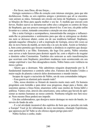 - Por favor, meu Deus, dê-me forças...
Geórgia sustentava a filha do coração com intensas energias, para que não
desfalecesse. Então, os seis espíritos amigos e protetores que ali se encontravam uniram as mãos, formando um círculo em torno de Stephanie, e rogaram
as bênçãos de Deus para aquela mulher e seu lar. À medida que oravam com
fervor, fluidos suaves se derramavam sobre eles e atingiam os centros de força
de Stephanie, que aos poucos conseguiu absorvê-los. Com isso, ela pôde enfim
levantar-se e entrar, tentando concentrar a atenção em seus afazeres.
Dia e noite Geórgia a acompanhava, transmitindo-lhe energias e influenciando-lhe os pensamentos e sentimentos para que não se entregasse ao desânimo nem se deixasse abater, como era de sua tendência habitual. Stephanie,
apoiada naquelas vibrações e sob a inspiração de Geórgia, orava três vezes ao
dia: às nove horas da manhã, ao meio-dia e às seis da tarde. Assim se fortalecia, bem como permitia que fossem mantidos a distância os espíritos que desejavam perturbá-la e ao filho. Entretanto, tão logo Eric partiu, Núbio orientou
seus servos a tudo fazerem para destruir aquele lar, com o objetivo de resgatar
o domínio sobre Constantino. Também eles notavam as sutis transformações
que ocorriam com Stephanie; percebiam mudanças reais acontecendo em seu
campo espiritual e isso lhes desagradava muito. Núbio bateu com violência na
mesa e gritou:
- Quero que a destruam. Não admitimos ninguém despertando por lá. É
fundamental mantermos o controle sobre eles. Faremos dos Estados Unidos a
maior nação do planeta e através deles dominaremos o mundo inteiro.
Incapaz de seguir o raciocínio de Núbio, um de seus comandados indagou:
- Essa guerra se alastrará pelo mundo todo?
- Não, nosso domínio se firmará de maneira muito mais sutil. Os homens
progridem com lentidão e para deter esse progresso, daqui para a frente, não
usaremos apenas a força bruta; atuaremos sobre suas mentes de forma hábil e
ardilosa. Vamos criar, através dos americanos, uma cultura que haverá de aprisionar as mentes humanas ao nosso controle. Nenhuma religião nos fará recuar. Nem mesmo Deus poderá nos impedir.
Um dos colaboradores, que desejava maior destaque no meio do bando, interveio do fundo da sala:
- E a tal atividade incansável dos espíritos do bem que se percebe em toda
a Europa? Você já foi informado do novo movimento, chamado Espiritismo,
que apareceu por lá? Sabe se ele oferece algum perigo para nós?
Núbio fechou o cenho, irado:

240

 