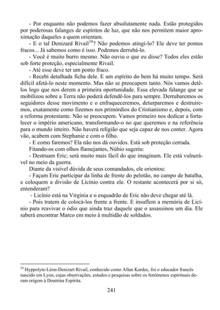 - Por enquanto não podemos fazer absolutamente nada. Estão protegidos
por poderosas falanges de espíritos de luz, que não nos permitem maior aproximação daqueles a quem orientam.
- E o tal Denizard Rivail 24 ? Não podemos atingi-lo? Ele deve ter pontos
fracos... Já sabemos como é isso. Podemos derrubá-lo.
- Você é muito burro mesmo. Não ouviu o que eu disse? Todos eles estão
sob forte proteção, especialmente Rivail.
- Até esse deve ter um ponto fraco.
- Recebi detalhada ficha dele. E um espírito do bem há muito tempo. Será
difícil afetá-lo neste momento. Mas não se preocupem tanto. Nós vamos detêlos logo que nos derem a primeira oportunidade. Essa elevada falange que se
mobilizou sobre a Terra não poderá defendê-los para sempre. Derrubaremos os
seguidores desse movimento e o enfraqueceremos, deturparemos e destruiremos, exatamente como fizemos nos primórdios do Cristianismo e, depois, com
a reforma protestante. Não se preocupem. Vamos primeiro nos dedicar a fortalecer o império americano, transformando-o no que queremos e na referência
para o mundo inteiro. Não haverá religião que seja capaz de nos conter. Agora
vão, acabem com Stephanie e com o filho.
- E como faremos? Ela não nos dá ouvidos. Está sob proteção cerrada.
Fitando-os com olhos flamejantes, Núbio sugeriu:
- Destruam Eric; será muito mais fácil do que imaginam. Ele está vulnerável no meio da guerra.
Diante da visível dúvida de seus comandados, ele orientou:
- Façam Eric participar da linha de frente do pelotão, no campo de batalha,
e coloquem a divisão de Licínio contra ele. O restante acontecerá por si só,
entenderam?
- Licínio está na Virginia e o esquadrão de Eric não deve chegar até lá.
- Pois tratem de colocá-los frente a frente. E insuflem a memória de Licínio para reavivar o ódio que ainda traz daquele que o assassinou um dia. Ele
saberá encontrar Marco em meio à multidão de soldados.

24

Hyppolyte-Léon-Denizart Rivail, conhecido como Allan Kardec, foi o educador francês
nascido em Lyon, cujas observações, estudos e pesquisas sobre os fenômenos espirituais deram origem à Doutrina Espírita.

241

 