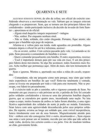 QUARENTA E SETE
ALGUMAS SEMANAS DEPOIS,

do alto da colina, um oficial do exército confederado observava a movimentação no vale. Sabiam que os ianques estavam
chegando e se preparavam. Sean, que se tornara um dos principais líderes dos
confederados - tendo participado inclusive da decisão da invasão do forte Samter -, aproximou-se do oficial:
- Algum sinal daqueles ianques asquerosos? - indagou
- Não, senhor. Por enquanto nenhum sinal.
- Não se iluda, soldado, eles estão chegando. Portanto, fique atento; não
quero que o batalhão seja pego de surpresa.
Afastou-se e voltou para sua tenda, onde aguardou em prontidão. Alguns
minutos depois o oficial foi até lá e informou, ansioso:
- Eu os avistei, senhor. Com certeza passarão pelo vale. Levantando-se rápido, Sean procurou o comandante do batalhão e avisou:
- Quero comandar pessoalmente esta batalha. O outro argumentou, receoso:
- Você é importante demais para pôr sua vida em risco. E um dos principais líderes deste movimento. Se algo lhe acontecer, todos ficaremos mais fracos. Acho melhor que permaneça aqui. Além do mais, não tem treinamento de
guerra.
Sean o ignorou. Montou e, apertando nas mãos a rédea do cavalo, respondeu:
- Comandante, não me pergunte como nem porque, mas sinto que tenho
mais experiência em batalhas do que você! Sinto-me totalmente à vontade,
como se tivesse me preparado por toda a vida para este momento. Não se preocupe, vou liderá-los pessoalmente.
E o exército todo se pôs a caminho, sob o vigoroso comando de Sean. No
momento em que cruzava o vale próximo ao rio, o pelotão de Eric foi cercado
pelos soldados confederados e travou-se uma das primeiras batalhas daquela
guerra, que se estenderia por quatro anos, incendiando uma nação. Na luta
corpo a corpo, muitos homens de ambos os lados foram abatidos, e uma significativa superioridade dos soldados do norte já podia ser notada. Entretanto,
Sean lutava com uma agressividade desconhecida pelos seus próprios soldados. De repente, avistou ao longe um soldado que, com visível inexperiência,
lutava timidamente com um de seus homens. Magneticamente atraído para
Eric - embora este não conseguisse ferir o outro, desarmando-o -, Sean ergueu
sua arma e sem pensar um só instante, movido por um ódio que não sabia de
onde vinha, desferiu tiro certeiro contra o seu peito. Eric de imediato tombou
ao chão, gravemente ferido.
242

 