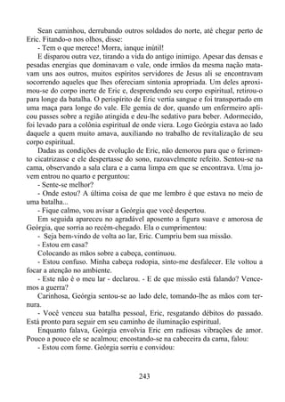 Sean caminhou, derrubando outros soldados do norte, até chegar perto de
Eric. Fitando-o nos olhos, disse:
- Tem o que merece! Morra, ianque inútil!
E disparou outra vez, tirando a vida do antigo inimigo. Apesar das densas e
pesadas energias que dominavam o vale, onde irmãos da mesma nação matavam uns aos outros, muitos espíritos servidores de Jesus ali se encontravam
socorrendo aqueles que lhes ofereciam sintonia apropriada. Um deles aproximou-se do corpo inerte de Eric e, desprendendo seu corpo espiritual, retirou-o
para longe da batalha. O perispírito de Eric vertia sangue e foi transportado em
uma maça para longe do vale. Ele gemia de dor, quando um enfermeiro aplicou passes sobre a região atingida e deu-lhe sedativo para beber. Adormecido,
foi levado para a colônia espiritual de onde viera. Logo Geórgia estava ao lado
daquele a quem muito amava, auxiliando no trabalho de revitalização de seu
corpo espiritual.
Dadas as condições de evolução de Eric, não demorou para que o ferimento cicatrizasse e ele despertasse do sono, razoavelmente refeito. Sentou-se na
cama, observando a sala clara e a cama limpa em que se encontrava. Uma jovem entrou no quarto e perguntou:
- Sente-se melhor?
- Onde estou? A última coisa de que me lembro é que estava no meio de
uma batalha...
- Fique calmo, vou avisar a Geórgia que você despertou.
Em seguida apareceu no agradável aposento a figura suave e amorosa de
Geórgia, que sorria ao recém-chegado. Ela o cumprimentou:
- Seja bem-vindo de volta ao lar, Eric. Cumpriu bem sua missão.
- Estou em casa?
Colocando as mãos sobre a cabeça, continuou.
- Estou confuso. Minha cabeça rodopia, sinto-me desfalecer. Ele voltou a
focar a atenção no ambiente.
- Este não é o meu lar - declarou. - E de que missão está falando? Vencemos a guerra?
Carinhosa, Geórgia sentou-se ao lado dele, tomando-lhe as mãos com ternura.
- Você venceu sua batalha pessoal, Eric, resgatando débitos do passado.
Está pronto para seguir em seu caminho de iluminação espiritual.
Enquanto falava, Geórgia envolvia Eric em radiosas vibrações de amor.
Pouco a pouco ele se acalmou; encostando-se na cabeceira da cama, falou:
- Estou com fome. Geórgia sorriu e convidou:

243

 