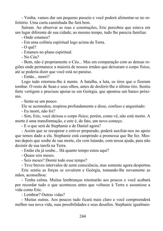 - Venha, vamos dar um pequeno passeio e você poderá alimentar-se no refeitório. Uma curta caminhada lhe fará bem.
Saíram. Ao observar as ruas e construções, Eric percebeu que estava em
um lugar diferente de sua cidade; ao mesmo tempo, tudo lhe parecia familiar.
- Onde estamos?
- Em uma colônia espiritual logo acima da Terra.
- O quê?
- Estamos no plano espiritual.
- No Céu?
- Bem, não é propriamente o Céu... Mas em comparação com as densas regiões onde permanece a maioria de nossos irmãos que deixaram o corpo físico,
até se poderia dizer que você está no paraíso.
- Então... morri?
Logo tudo retornou-lhe à mente. A batalha, a luta, os tiros que o fizeram
tombar. O rosto de Sean e seus olhos, antes de desferir-lhe o último tiro. Sentiu
forte vertigem e precisou apoiar-se em Geórgia, que apontou um banco próximo.
- Sente-se um pouco.
Ele se acomodou, respirou profundamente e disse, confuso e angustiado:
- Eu morri, não foi?
- Sim, Eric, você deixou o corpo físico; porém, como vê, não está morto. A
morte é uma transformação, e este é, de fato, um novo começo.
- E o que será de Stephanie e de Daniel agora?
- Assim que se recuperar e estiver preparado, poderá auxiliar-nos no apoio
que temos dado a ela. Stephanie está cumprindo a promessa que lhe fez. Mesmo depois que soube de sua morte, ela vem lutando, com nossa ajuda, para não
desistir de sua tarefa na Terra.
- Então ela já soube... Há quanto tempo estou aqui?
- Quase seis meses.
- Seis meses? Dormi todo esse tempo?
- Teve breves intervalos de semi consciência, mas somente agora despertou.
Eric sentiu as forças se esvaírem e Geórgia, tomando-lhe novamente as
mãos, aconselhou:
- Tenha calma. Muitas lembranças retornarão aos poucos e você acabará
por recordar tudo o que aconteceu antes que voltasse à Terra e assumisse a
vida como Eric.
- Lembrar? Outras vidas?
- Muitas outras. Aos poucos tudo ficará mais claro e você compreenderá
melhor sua nova vida, suas possibilidades e seus desafios. Stephanie igualmen244

 