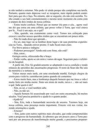 te não tardará a retornar. Não pode vir ainda porque não completou sua tarefa.
Portanto, quanto mais depressa você se recuperar, mais rápido poderá contribuir para que ela o faça. No entanto, não se angustie, ela não está sozinha. Tenho estado a seu lado constantemente e mesmo neste momento ela conta com
o amparo de dois irmãos de nossa colônia.
- Estou muito confuso. Pensei que ao morrer iria para o céu... agora você
me diz que estou em uma colônia, que posso voltar à Terra, que você estava
por lá... Você é um anjo, ou o quê?
- Não, querido, sou exatamente como você. Temos nos esforçado para
crescer e auxiliar nossos queridos irmãos que se encontram um pouco atrás.
- Não foi nada disso que aprendi...
- Eu sei, mas logo vai se lembrar deste lugar e de suas pretéritas experiências na Terra... Quando estiver pronto. E tudo ficará mais claro.
Fez breve pausa e indagou:
- Podemos prosseguir? Ainda está com fome, não está?
- Sim, estou...
Geórgia sorriu, oferecendo-lhe o braço.
- Então venha, apoie-se em mim e vamos devagar. Seguiram para o refeitório do hospital.
A partir daí, Eric foi gradativamente se adaptando à nova condição e tendo
relances de episódios das encarnações pregressas. O rosto de Sean não lhe saía
da memória e o torturava.
Vários meses mais tarde, em uma ensolarada manhã, Geórgia chegou da
crosta para visitá-lo; caminhavam juntos quando ele comentou:
- Estou muito bem, mas a lembrança daquele homem que me tirou a vida é
muito forte em minha mente. Sinto um misto de medo, raiva e ... não sei mais
o quê. Sabe quem é ele?
- Sim, eu sei, e você também sabe.
- Não, eu não sei.
- Aquele homem foi assassinado por você em outra encarnação, há muitos
séculos. Você precisa perdoá-lo e ajudá-lo o quanto puder.
-Ajudá-lo?
- Sim, Eric, toda a humanidade necessita de socorro. Teremos hoje, em
nossa colônia, uma presença muito importante. Ernesto virá nos visitar, trazendo orientações e ajuda.
- Ernesto?
- Sim, junto com outros espíritos mais elevados, que estão comprometidos
com o progresso da humanidade. Já sabemos que em poucos anos a Terra passará por um processo de transformação muito grande, e precisamos preparar245

 