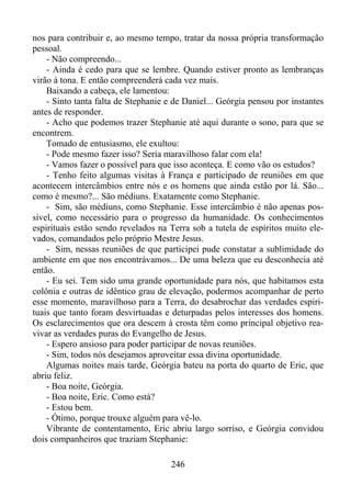 nos para contribuir e, ao mesmo tempo, tratar da nossa própria transformação
pessoal.
- Não compreendo...
- Ainda é cedo para que se lembre. Quando estiver pronto as lembranças
virão à tona. E então compreenderá cada vez mais.
Baixando a cabeça, ele lamentou:
- Sinto tanta falta de Stephanie e de Daniel... Geórgia pensou por instantes
antes de responder.
- Acho que podemos trazer Stephanie até aqui durante o sono, para que se
encontrem.
Tomado de entusiasmo, ele exultou:
- Pode mesmo fazer isso? Seria maravilhoso falar com ela!
- Vamos fazer o possível para que isso aconteça. E como vão os estudos?
- Tenho feito algumas visitas à França e participado de reuniões em que
acontecem intercâmbios entre nós e os homens que ainda estão por lá. São...
como é mesmo?... São médiuns. Exatamente como Stephanie.
- Sim, são médiuns, como Stephanie. Esse intercâmbio é não apenas possível, como necessário para o progresso da humanidade. Os conhecimentos
espirituais estão sendo revelados na Terra sob a tutela de espíritos muito elevados, comandados pelo próprio Mestre Jesus.
- Sim, nessas reuniões de que participei pude constatar a sublimidade do
ambiente em que nos encontrávamos... De uma beleza que eu desconhecia até
então.
- Eu sei. Tem sido uma grande oportunidade para nós, que habitamos esta
colônia e outras de idêntico grau de elevação, podermos acompanhar de perto
esse momento, maravilhoso para a Terra, do desabrochar das verdades espirituais que tanto foram desvirtuadas e deturpadas pelos interesses dos homens.
Os esclarecimentos que ora descem à crosta têm como principal objetivo reavivar as verdades puras do Evangelho de Jesus.
- Espero ansioso para poder participar de novas reuniões.
- Sim, todos nós desejamos aproveitar essa divina oportunidade.
Algumas noites mais tarde, Geórgia bateu na porta do quarto de Eric, que
abriu feliz.
- Boa noite, Geórgia.
- Boa noite, Eric. Como está?
- Estou bem.
- Ótimo, porque trouxe alguém para vê-lo.
Vibrante de contentamento, Eric abriu largo sorriso, e Geórgia convidou
dois companheiros que traziam Stephanie:
246

 