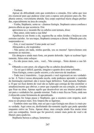 - Venham.
Apesar da dificuldade com que controlava a emoção, Eric sabia que isso
era essencial para que pudesse estar com a esposa sem prejuízo para ela. Stephanie entrou, visivelmente abatida. Seu corpo espiritual trazia chagas profundas, especialmente na área do coração.
- Venha, Stephanie, sente-se - chamou Geórgia. Stephanie estava confusa e
parecia alheia ao que acontecia. Eric
aproximou-se e, tocando-lhe os cabelos com ternura, disse:
- Meu amor, sinto tanto a sua falta!
Ajoelhou-se em frente a ela, segurou-lhe as mãos feridas e beijou-as com
extremo carinho. Ao seu toque, Stephanie começou a chorar. Olhando para ele,
surpreendeu-se:
- Eric, é você mesmo? Como pode ser isso?
Abraçando-a, ele respondeu:
- Não pense em nada, minha querida, sou eu mesmo! Aproveitemos este
momento ao máximo...
Ela abraçou-o ainda mais forte, em pranto dolorido. Após se acalmar ligeiramente, falou entre soluços:
- Eu não posso mais, sem... você... Não consigo... Sinto demais a sua falta...
Olhando-a com amor, ele afagava-lhe os cabelos desalinhados.
- Eu sei que é difícil, querida, imagino o quanto deve estar sofrendo...
Fitou Geórgia, como a pedir socorro, e ela interveio de imediato:
- Tudo isso é transitório... Logo passará e você regressará ao seu verdadeiro lar. A Terra é nossa abençoada escola, onde podemos aprender o caminho
da iluminação espiritual; não é nosso lugar definitivo. Tudo passará, Stephanie. O que vai ficar dentro de você são as lições que consiga de fato assimilar: o
amadurecimento que obtiver, o amor que expandir em seu coração, as virtudes
que fixar na alma. Apenas aquilo que desenvolver em seu interior poderá trazer para o verdadeiro lar, quando retornar. Tudo o mais fica na Terra, onde nos
é oferecido como ferramenta de aprendizado.
Geórgia fez longa pausa e Stephanie, que a escutava com respeito, acalmou-se um pouco mais. Eric limpou-lhe as lágrimas.
- Também sinto sua falta, mas sei que o que Geórgia nos disse é a mais pura verdade. Aqui estou eu, desfrutando tão-somente aquilo que pude aprender
enquanto estive na Terra. Apesar disso, meu coração ainda fica muito triste
sem sua companhia. Assim que for possível, estarei mais perto de você e de
Daniel, para ajudá-los.
Stephanie baixou a cabeça, lamentosa:
247

 