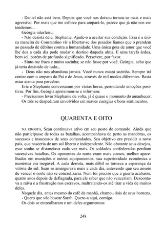 - Daniel não está bem. Depois que você nos deixou tornou-se mais e mais
agressivo. Por mais que me esforce para ampará-lo, parece que já não nos entendemos...
Geórgia interferiu:
- Não desista dele, Stephanie. Ajude-o a aceitar sua condição. Essa é a única maneira de Constantino vir a libertar-se dos pesados liames que o prendem
ao passado de débitos contra a humanidade. Uma única gota de amor que você
lhe doa a cada dia pode mudar o destino daquela alma. E uma tarefa árdua,
bem sei, porém de profundo significado. Persevere, por favor.
- Sinto-me fraca e muito sozinha; se não fosse por você, Geórgia, acho que
já teria desistido de tudo...
- Deus não nos abandona jamais. Você nunca estará sozinha. Sempre irá
contar com o amparo do Pai e de Jesus, através de mil modos diferentes. Basta
estar atenta para perceber.
Eric e Stephanie conversaram por várias horas, permutando emoções positivas. Por fim, Geórgia aproximou-se e informou:
- Precisamos levar Stephanie de volta, já é quase o momento do amanhecer.
Os três se despediram envolvidos em suaves energias e bons sentimentos.

QUARENTA E OITO
NA CROSTA,

Sean continuava ativo em seu posto de comando. Ainda que
não participasse de todas as batalhas, acompanhava de perto as manobras, os
sucessos e insucessos de seus comandados. Seu objetivo era presidir o novo
país, que nasceria de um sul liberto e independente. Não obstante seus desejos,
esse sonho se distanciava cada vez mais. Os soldados confederados perdiam
sucessivas batalhas. Os oponentes do norte eram mais coesos, melhor aparelhados em munições e outros equipamentos; sua superioridade econômica e
numérica era inegável. A cada derrota, mais débil se tornava a esperança da
vitória do sul. Sean se amargurava mais a cada dia, antevendo que seu anseio
de vencer o norte não se concretizaria. Nem foi preciso que a guerra acabasse,
quatro anos depois de deflagrada, para ele saber que não venceriam. Descontava a raiva e a frustração nos escravos, maltratando-os até tirar a vida de muitos
deles.
Naquele dia, antes mesmo do café da manhã, chamou dois de seus homens.
- Quero que vão buscar Sarah. Quero-a aqui, comigo.
Os dois se entreolharam e um deles argumentou:
248

 