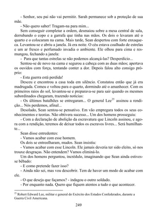 - Senhor, seu pai não vai permitir. Sarah permanece sob a proteção de sua
mãe.
- Não quero saber! Tragam-na para mim...
Sem conseguir completar a ordem, desmaiou sobre a mesa central de sala,
derrubando o copo e a garrafa que tinha nas mãos. Os dois o levaram até o
quarto e o colocaram na cama. Mais tarde, Sean despertou com forte enxaqueca. Levantou-se e abriu a janela. Já era noite. O céu estava coalhado de estrelas
e um ar fresco e perfumado invadia o ambiente. Ele olhou para cima e resmungou, fechando a janela:
- Para que tantas estrelas se não podemos alcançá-las? Desperdício...
Sentou-se de novo na cama e segurou a cabeça com as duas mãos; apertava
os ouvidos com força, tentando conter a dor. Depois falou alto consigo próprio:
- Esta guerra está perdida!
Desceu e encontrou a casa toda em silêncio. Constatou então que já era
madrugada. Comeu e voltou para o quarto, dormindo até o amanhecer. Com os
primeiros raios do sol, levantou-se e preparava-se para sair quando os mesmos
subordinados chegaram, trazendo notícias:
- Os últimos batalhões se entregaram... O general Lee 25 assinou a rendição... Nós perdemos, afinal...
Desolado, Sean sentou-se pensativo. Em vão empregara todos os seus conhecimentos e teorias. Não obtivera sucesso... Um dos homens prosseguiu:
- Com a declaração de abolição da escravatura que Lincoln assinou, e agora com a rendição, teremos de deixar todos os escravos livres... Será humilhante...
Sean disse entredentes:
- Vamos acabar com esse homem.
Os dois se entreolharam, mudos. Sean insistiu:
- Vamos acabar com esse Lincoln. Ele jamais deveria ter sido eleito, só nos
trouxe desgraças. Não entendem? Vamos eliminá-lo.
Um dos homens perguntou, incrédulo, imaginando que Sean ainda estivesse bêbado:
- E como pretende fazer isso?
- Ainda não sei, mas vou descobrir. Tem de haver um modo de acabar com
ele.
- O que deseja que façamos? - indagou o outro soldado.
- Por enquanto nada. Quero que fiquem atentos a tudo o que acontecer.
25

Robert Edward Lee, militar e general do Exército dos Estados Confederados, durante a
Guerra Civil Americana.

249

 