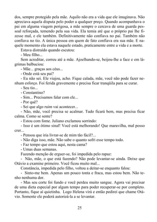 dos, sempre protegido pela mãe. Aquilo não era a vida que ele imaginava. Não
apreciava aquela disputa pelo poder a qualquer preço. Quando acompanhava o
pai em alguma viagem perigosa, a mãe sempre o cercava de uma guarda pessoal reforçada, temendo pela sua vida. Ela temia até que o próprio pai lhe fizesse mal, e ele também. Definitivamente não confiava no pai. Também não
confiava no tio. A única pessoa em quem de fato confiava era sua mãe. E naquele momento ela estava naquele estado, praticamente entre a vida e a morte.
Estava distraído quando escutou:
- Meu filho...
Sem acreditar, correu até a mãe. Ajoelhando-se, beijou-lhe a face e em lágrimas balbuciou:
- Mãe... graças aos céus...
- Onde está seu pai?
- Eu não sei. Ele viajou, acho. Fique calada, mãe, você não pode fazer nenhum esforço. Foi ferida gravemente e precisa ficar tranqüila para se curar.
- Seu tio...
- Constantino?
- Sim... Precisamos falar com ele...
- Por quê?
- Sei que algo ruim vai acontecer...
- Não, mãe, você precisa se acalmar. Tudo ficará bem, mas precisa ficar
calma. Como se sente?
- Estou com fome. Juliano exclamou sorrindo:
- Isso é um ótimo sinal! Você está melhorando! Que maravilha, mal posso
crer...
- Pensou que iria livrar-se de mim tão fácil?...
- Não diga isso, mãe. Não sabe o quanto sofri esse tempo todo.
- Faz tempo que estou aqui, nesta cama?
- Umas duas semanas.
Fazendo menção de erguer-se, foi impedida pelo rapaz:
- Não, mãe, o que está fazendo? Não pode levantar-se ainda. Deixe que
Otávio a examine primeiro. Você ficou muito mal...
Constância, impedida pelo filho, voltou a deitar-se enquanto falou:
- Sinto-me bem. Apenas um pouco tonta e fraca, mas estou bem. Não tenho nenhuma dor.
- Mas seu corte foi fundo e você perdeu muito sangue. Agora vai precisar
de uma dieta especial por algum tempo para poder recuperar-se por completo.
Portanto, fique aí quietinha. Logo Helena virá e então pedirei que chame Otávio. Somente ele poderá autorizá-la a se levantar.
25

 
