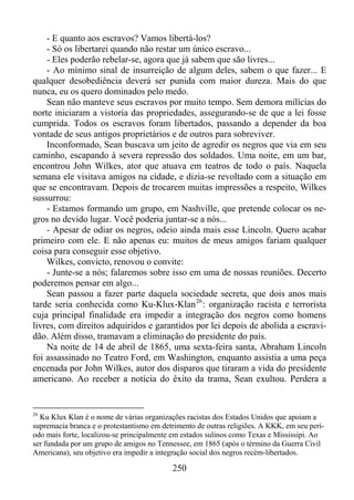 - E quanto aos escravos? Vamos libertá-los?
- Só os libertarei quando não restar um único escravo...
- Eles poderão rebelar-se, agora que já sabem que são livres...
- Ao mínimo sinal de insurreição de algum deles, sabem o que fazer... E
qualquer desobediência deverá ser punida com maior dureza. Mais do que
nunca, eu os quero dominados pelo medo.
Sean não manteve seus escravos por muito tempo. Sem demora milícias do
norte iniciaram a vistoria das propriedades, assegurando-se de que a lei fosse
cumprida. Todos os escravos foram libertados, passando a depender da boa
vontade de seus antigos proprietários e de outros para sobreviver.
Inconformado, Sean buscava um jeito de agredir os negros que via em seu
caminho, escapando à severa repressão dos soldados. Uma noite, em um bar,
encontrou John Wilkes, ator que atuava em teatros de todo o país. Naquela
semana ele visitava amigos na cidade, e dizia-se revoltado com a situação em
que se encontravam. Depois de trocarem muitas impressões a respeito, Wilkes
sussurrou:
- Estamos formando um grupo, em Nashville, que pretende colocar os negros no devido lugar. Você poderia juntar-se a nós...
- Apesar de odiar os negros, odeio ainda mais esse Lincoln. Quero acabar
primeiro com ele. E não apenas eu: muitos de meus amigos fariam qualquer
coisa para conseguir esse objetivo.
Wilkes, convicto, renovou o convite:
- Junte-se a nós; falaremos sobre isso em uma de nossas reuniões. Decerto
poderemos pensar em algo...
Sean passou a fazer parte daquela sociedade secreta, que dois anos mais
tarde seria conhecida como Ku-Klux-Klan 26 : organização racista e terrorista
cuja principal finalidade era impedir a integração dos negros como homens
livres, com direitos adquiridos e garantidos por lei depois de abolida a escravidão. Além disso, tramavam a eliminação do presidente do país.
Na noite de 14 de abril de 1865, uma sexta-feira santa, Abraham Lincoln
foi assassinado no Teatro Ford, em Washington, enquanto assistia a uma peça
encenada por John Wilkes, autor dos disparos que tiraram a vida do presidente
americano. Ao receber a notícia do êxito da trama, Sean exultou. Perdera a

26

Ku Klux Klan é o nome de várias organizações racistas dos Estados Unidos que apoiam a
supremacia branca e o protestantismo em detrimento de outras religiões. A KKK, em seu período mais forte, localizou-se principalmente em estados sulinos como Texas e Mississipi. Ao
ser fundada por um grupo de amigos no Tennessee, em 1865 (após o término da Guerra Civil
Americana), seu objetivo era impedir a integração social dos negros recém-libertados.

250

 