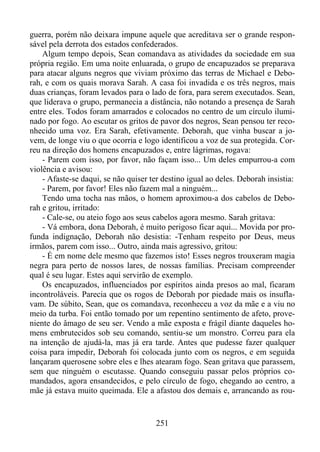 guerra, porém não deixara impune aquele que acreditava ser o grande responsável pela derrota dos estados confederados.
Algum tempo depois, Sean comandava as atividades da sociedade em sua
própria região. Em uma noite enluarada, o grupo de encapuzados se preparava
para atacar alguns negros que viviam próximo das terras de Michael e Deborah, e com os quais morava Sarah. A casa foi invadida e os três negros, mais
duas crianças, foram levados para o lado de fora, para serem executados. Sean,
que liderava o grupo, permanecia a distância, não notando a presença de Sarah
entre eles. Todos foram amarrados e colocados no centro de um círculo iluminado por fogo. Ao escutar os gritos de pavor dos negros, Sean pensou ter reconhecido uma voz. Era Sarah, efetivamente. Deborah, que vinha buscar a jovem, de longe viu o que ocorria e logo identificou a voz de sua protegida. Correu na direção dos homens encapuzados e, entre lágrimas, rogava:
- Parem com isso, por favor, não façam isso... Um deles empurrou-a com
violência e avisou:
- Afaste-se daqui, se não quiser ter destino igual ao deles. Deborah insistia:
- Parem, por favor! Eles não fazem mal a ninguém...
Tendo uma tocha nas mãos, o homem aproximou-a dos cabelos de Deborah e gritou, irritado:
- Cale-se, ou ateio fogo aos seus cabelos agora mesmo. Sarah gritava:
- Vá embora, dona Deborah, é muito perigoso ficar aqui... Movida por profunda indignação, Deborah não desistia: -Tenham respeito por Deus, meus
irmãos, parem com isso... Outro, ainda mais agressivo, gritou:
- É em nome dele mesmo que fazemos isto! Esses negros trouxeram magia
negra para perto de nossos lares, de nossas famílias. Precisam compreender
qual é seu lugar. Estes aqui servirão de exemplo.
Os encapuzados, influenciados por espíritos ainda presos ao mal, ficaram
incontroláveis. Parecia que os rogos de Deborah por piedade mais os insuflavam. De súbito, Sean, que os comandava, reconheceu a voz da mãe e a viu no
meio da turba. Foi então tomado por um repentino sentimento de afeto, proveniente do âmago de seu ser. Vendo a mãe exposta e frágil diante daqueles homens embrutecidos sob seu comando, sentiu-se um monstro. Correu para ela
na intenção de ajudá-la, mas já era tarde. Antes que pudesse fazer qualquer
coisa para impedir, Deborah foi colocada junto com os negros, e em seguida
lançaram querosene sobre eles e lhes atearam fogo. Sean gritava que parassem,
sem que ninguém o escutasse. Quando conseguiu passar pelos próprios comandados, agora ensandecidos, e pelo círculo de fogo, chegando ao centro, a
mãe já estava muito queimada. Ele a afastou dos demais e, arrancando as rou-

251

 