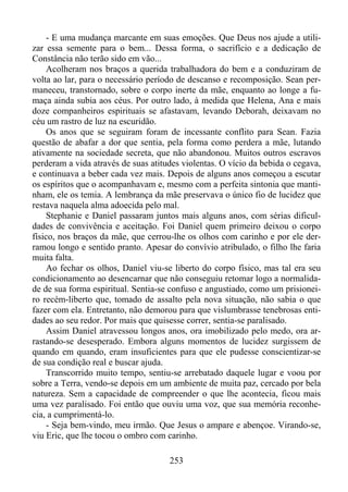 - E uma mudança marcante em suas emoções. Que Deus nos ajude a utilizar essa semente para o bem... Dessa forma, o sacrifício e a dedicação de
Constância não terão sido em vão...
Acolheram nos braços a querida trabalhadora do bem e a conduziram de
volta ao lar, para o necessário período de descanso e recomposição. Sean permaneceu, transtornado, sobre o corpo inerte da mãe, enquanto ao longe a fumaça ainda subia aos céus. Por outro lado, à medida que Helena, Ana e mais
doze companheiros espirituais se afastavam, levando Deborah, deixavam no
céu um rastro de luz na escuridão.
Os anos que se seguiram foram de incessante conflito para Sean. Fazia
questão de abafar a dor que sentia, pela forma como perdera a mãe, lutando
ativamente na sociedade secreta, que não abandonou. Muitos outros escravos
perderam a vida através de suas atitudes violentas. O vício da bebida o cegava,
e continuava a beber cada vez mais. Depois de alguns anos começou a escutar
os espíritos que o acompanhavam e, mesmo com a perfeita sintonia que mantinham, ele os temia. A lembrança da mãe preservava o único fio de lucidez que
restava naquela alma adoecida pelo mal.
Stephanie e Daniel passaram juntos mais alguns anos, com sérias dificuldades de convivência e aceitação. Foi Daniel quem primeiro deixou o corpo
físico, nos braços da mãe, que cerrou-lhe os olhos com carinho e por ele derramou longo e sentido pranto. Apesar do convívio atribulado, o filho lhe faria
muita falta.
Ao fechar os olhos, Daniel viu-se liberto do corpo físico, mas tal era seu
condicionamento ao desencarnar que não conseguiu retomar logo a normalidade de sua forma espiritual. Sentia-se confuso e angustiado, como um prisioneiro recém-liberto que, tomado de assalto pela nova situação, não sabia o que
fazer com ela. Entretanto, não demorou para que vislumbrasse tenebrosas entidades ao seu redor. Por mais que quisesse correr, sentia-se paralisado.
Assim Daniel atravessou longos anos, ora imobilizado pelo medo, ora arrastando-se desesperado. Embora alguns momentos de lucidez surgissem de
quando em quando, eram insuficientes para que ele pudesse conscientizar-se
de sua condição real e buscar ajuda.
Transcorrido muito tempo, sentiu-se arrebatado daquele lugar e voou por
sobre a Terra, vendo-se depois em um ambiente de muita paz, cercado por bela
natureza. Sem a capacidade de compreender o que lhe acontecia, ficou mais
uma vez paralisado. Foi então que ouviu uma voz, que sua memória reconhecia, a cumprimentá-lo.
- Seja bem-vindo, meu irmão. Que Jesus o ampare e abençoe. Virando-se,
viu Eric, que lhe tocou o ombro com carinho.
253

 