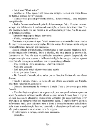 - Pai, é você? Onde estou?
- Acalme-se, filho, agora você está entre amigos. Deixou seu corpo físico
na Terra, e começa nova vida aqui.
- Tantas coisas passam por minha mente... Estou confuso... Eric procurou
tranquiliza-lo:
- Todos ficamos confusos depois de deixar o corpo físico. E assim mesmo:
até que nos habituemos à mudança de condição, achamos tudo impreciso. Tenha paciência, tudo isso vai passar, e as lembranças logo virão. Até lá, descanse. Estarei ao seu lado.
Tomando o rapaz pelo braço, convidou:
- Venha, vamos para casa.
Demorou um pouco até que Daniel começasse a se recordar com clareza
do que vivera na recente encarnação. Depois, outras lembranças mais antigas
foram aflorando, devagar, em sua mente.
Estava sentado em um banco, contemplando o luar, quando recebeu a notícia da chegada de Stephanie. Triste e abatido, não teve pressa de encontrá-la.
Lamentava ter feito de suas experiências anteriores grande desperdício de
tempo e energia. Aos poucos, a brilhante inteligência emergia, embora apenas
com Eric ele conseguisse entabular conversas mais agradáveis.
- Vou recebê-la. - Eric anunciou. - Quer vir comigo?
- Não sinto vontade.
- Está bem, mas precisa lutar contra essa apatia.
- Acho que estou doente.
- De fato está. Contudo, deve saber que as bênçãos divinas não nos abandonam.
Fitando o amigo, Daniel, já ciente de sua última encarnaçáo em Capela,
onde fora Ferdinando, comentou:
- Gostaria imensamente de retornar a Capela. Tudo o que desejo para mim
ficou lá...
- Capela é hoje um planeta de regeneração, em que predominam a paz e o
amor. Seus atuais habitantes estão alinhados com as leis divinas. Para o regresso, será necessário elevarmos muito nossa vibração; não conseguiremos viver
em Capela da maneira como nos encontramos agora. É imprescindível que nos
esforcemos mais, que voltemos para a Terra e conscientemente trabalhemos
pela nossa transformação interior, buscando a elevação espiritual sem a qual
não poderemos retornar ao nosso orbe de origem.
O outro baixou a cabeça, com tristeza crescente.
- Entendo...

254

 