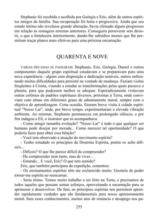 Stephanie foi recebida e acolhida por Geórgia e Eric, além de outros espíritos amigos da família. Sua recuperação foi lenta e progressiva. Ainda que seu
estado íntimo não revelasse grande alteração, havia efetuado alguns progressos
em relação às romagens terrenas anteriores. Conseguira perseverar sem desistir, o que a fortalecera interiormente, dando-lhe subsídios morais que lhe permitiam traçar planos mais efetivos para uma próxima encarnação.

QUARENTA E NOVE
VARIAS DÉCADAS SE PASSARAM. Stephanie, Eric, Geórgia, Daniel e outros
componentes daquele grupo espiritual estudavam e se preparavam para uma
nova experiência - alguns com disposição e dedicação notáveis, outros enfrentando muitas dificuldades para persistir na vontade de mudança. Faziam visitas
freqüentes à Crosta, visando a estudar as transformações pelas quais passava o
planeta, para que pudessem melhor se adequar. Esporadicamente visitavam
outras colônias de padrões espirituais diversos, próximas à Terra, onde conviviam com almas em diferentes graus de adiantamento moral, sempre com o
objetivo de aprendizagem. Certa ocasião, fizeram breve visita à cidade espiritual "Nosso Lar", onde, por breve tempo, experimentaram a elevada vibração
ambiente. Ao retornar, Stephanie permaneceu em prolongado silêncio, e por
fim indagou a Eli, o instrutor que os acompanhava:
- Como atingir tamanha evolução? "Nosso Lar" é tudo o que qualquer ser
humano pode desejar por morada... Como merecer tal oportunidade? O que
poderia fazer para obter essa bênção?
- Você tem observado a atuação do movimento espírita?
- Tenho estudado os princípios da Doutrina Espírita, porém os acho difíceis...
- Difíceis? O que lhe parece difícil de compreender?
- De compreender nem tanto, mas de viver...
- Entendo... E você, Eric? O que tem sentido?
Eric, que também participara da expedição, comentou:
- Os ensinamentos espíritas têm me esclarecido muito. Gostaria de poder
tornar-me espírita ao reencarnar.
- Seria ótimo. Temos muito trabalho a ser feito na Terra, e precisamos de
todos aqueles que possam somar esforços, aproveitando a encarnação para se
aprimorar e desenvolver. De fato, os princípios espíritas nos permitem aprender rapidamente verdades que são fundamentais para nosso aprimoramento
moral. Sem esses conhecimentos, muitos atos de renúncia e desapego nos pa-

255

 