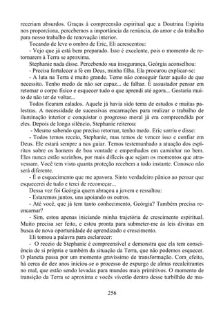 receriam absurdos. Graças à compreensão espiritual que a Doutrina Espírita
nos proporciona, percebemos a importância da renúncia, do amor e do trabalho
para nosso trabalho de renovação interior.
Tocando de leve o ombro de Eric, Eli acrescentou:
- Vejo que já está bem preparado. Isso é excelente, pois o momento de retornarem à Terra se aproxima.
Stephanie nada disse. Percebendo sua insegurança, Geórgia aconselhou:
- Precisa fortalecer a fé em Deus, minha filha. Ela procurou explicar-se:
- A luta na Terra é muito grande. Temo não conseguir fazer aquilo de que
necessito. Tenho medo de não ser capaz... de falhar. É assustador pensar em
retomar o corpo físico e esquecer tudo o que aprendi até agora... Gostaria muito de não ter de voltar...
Todos ficaram calados. Aquele já havia sido tema de estudos e muitas palestras. A necessidade de sucessivas encarnações para realizar o trabalho de
iluminação interior e conquistar o progresso moral já era compreendida por
eles. Depois de longo silêncio, Stephanie reiterou:
- Mesmo sabendo que preciso retornar, tenho medo. Eric sorriu e disse:
- Todos temos receio, Stephanie, mas temos de vencer isso e confiar em
Deus. Ele estará sempre a nos guiar. Temos testemunhado a atuação dos espíritos sobre os homens de boa vontade e empenhados em caminhar no bem.
Eles nunca estão sozinhos, por mais difíceis que sejam os momentos que atravessam. Você tem visto quanta proteção recebem a todo instante. Conosco não
será diferente.
- É o esquecimento que me apavora. Sinto verdadeiro pânico ao pensar que
esquecerei de tudo e terei de recomeçar...
Dessa vez foi Geórgia quem abraçou a jovem e ressaltou:
- Estaremos juntos, uns apoiando os outros.
- Até você, que já tem tanto conhecimento, Geórgia? Também precisa reencarnar?
- Sim, estou apenas iniciando minha trajetória de crescimento espiritual.
Muito precisa ser feito, e estou pronta para submeter-me às leis divinas em
busca de nova oportunidade de aprendizado e crescimento.
Eli tomou a palavra para esclarecer:
- O receio de Stephanie é compreensível e demonstra que ela tem consciência de si própria e também da situação da Terra, que não podemos esquecer.
O planeta passa por um momento gravíssimo de transformação. Com_efeito,
há cerca de dez anos iniciou-se o processo de expurgo de almas recalcitrantes
no mal, que estão sendo levadas para mundos mais primitivos. O momento de
transição da Terra se aproxima e vocês viverão dentro desse turbilhão de mu256

 