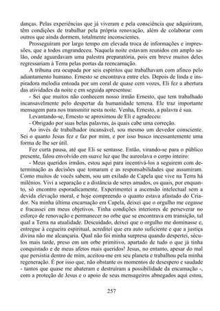 danças. Pelas experiências que já viveram e pela consciência que adquiriram,
têm condições de trabalhar pela própria renovação, além de colaborar com
outros que ainda dormem, totalmente inconscientes.
Prosseguiram por largo tempo em elevada troca de informações e impressões, que a todos engrandeceu. Naquela noite estavam reunidos em amplo salão, onde aguardavam uma palestra preparatória, pois em breve muitos deles
regressariam à Terra pelas portas da reencarnação.
A tribuna era ocupada por seis espíritos que trabalhavam com afinco pelo
adiantamento humano. Ernesto se encontrava entre eles. Depois de linda e inspiradora melodia entoada por um coral de quase cem vozes, Eli fez a abertura
das atividades da noite e em seguida apresentou:
- Sei que muitos não conhecem nosso irmão Ernesto, que tem trabalhado
incansavelmente pelo despertar da humanidade terrena. Ele traz importante
mensagem para nos transmitir nesta noite. Venha, Ernesto, a palavra é sua.
Levantando-se, Ernesto se aproximou de Eli e agradeceu:
- Obrigado por suas belas palavras, às quais cabe uma correção.
Ao invés de trabalhador incansável, sou mesmo um devedor consciente.
Sei o quanto Jesus fez e faz por mim, e por isso busco incessantemente uma
forma de lhe ser útil.
Fez curta pausa, até que Eli se sentasse. Então, virando-se para o público
presente, falou envolvido em suave luz que lhe aureolava o corpo inteiro:
- Meus queridos irmãos, estou aqui para incentivá-los a seguirem com determinação as decisões que tomaram e as responsabilidades que assumiram.
Como muitos de vocês sabem, sou um exilado de Capela que vive na Terra há
milênios. Vivi a separação e a distância de seres amados, os quais, por enquanto, só encontro esporadicamente. Experimentei a ascensão intelectual sem a
devida elevação moral, e hoje compreendo o quanto estava afastado do Criador. Na minha última encarnação em Capela, deixei que o orgulho me cegasse
e fracassei em meus objetivos. Tinha condições interiores de perseverar no
esforço de renovação e permanecer no orbe que se encontrava em transição, tal
qual a Terra na atualidade. Descuidado, deixei que o orgulho me dominasse e,
entregue à cegueira espiritual, acreditei que era auto suficiente e que a justiça
divina não me alcançaria. Qual não foi minha surpresa quando despertei, séculos mais tarde, preso em um orbe primitivo, apartado de tudo o que já tinha
conquistado e de meus afetos mais queridos! Jesus, no entanto, apesar do mal
que persistia dentro de mim, aceitou-me em seu planeta e trabalhou pela minha
regeneração. É por isso que, não obstante os momentos de desespero e saudade
- tantos que quase me abateram e destruíram a possibilidade da encarnação -,
com a proteção de Jesus e o apoio de seus mensageiros abnegados aqui estou,
257

 