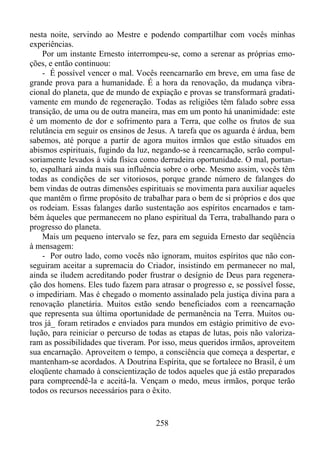 nesta noite, servindo ao Mestre e podendo compartilhar com vocês minhas
experiências.
Por um instante Ernesto interrompeu-se, como a serenar as próprias emoções, e então continuou:
- É possível vencer o mal. Vocês reencarnarão em breve, em uma fase de
grande prova para a humanidade. É a hora da renovação, da mudança vibracional do planeta, que de mundo de expiação e provas se transformará gradativamente em mundo de regeneração. Todas as religiões têm falado sobre essa
transição, de uma ou de outra maneira, mas em um ponto há unanimidade: este
é um momento de dor e sofrimento para a Terra, que colhe os frutos de sua
relutância em seguir os ensinos de Jesus. A tarefa que os aguarda é árdua, bem
sabemos, até porque a partir de agora muitos irmãos que estão situados em
abismos espirituais, fugindo da luz, negando-se à reencarnação, serão compulsoriamente levados à vida física como derradeira oportunidade. O mal, portanto, espalhará ainda mais sua influência sobre o orbe. Mesmo assim, vocês têm
todas as condições de ser vitoriosos, porque grande número de falanges do
bem vindas de outras dimensões espirituais se movimenta para auxiliar aqueles
que mantêm o firme propósito de trabalhar para o bem de si próprios e dos que
os rodeiam. Essas falanges darão sustentação aos espíritos encarnados e também àqueles que permanecem no plano espiritual da Terra, trabalhando para o
progresso do planeta.
Mais um pequeno intervalo se fez, para em seguida Ernesto dar seqüência
à mensagem:
- Por outro lado, como vocês não ignoram, muitos espíritos que não conseguiram aceitar a supremacia do Criador, insistindo em permanecer no mal,
ainda se iludem acreditando poder frustrar o desígnio de Deus para regeneração dos homens. Eles tudo fazem para atrasar o progresso e, se possível fosse,
o impediriam. Mas é chegado o momento assinalado pela justiça divina para a
renovação planetária. Muitos estão sendo beneficiados com a reencarnação
que representa sua última oportunidade de permanência na Terra. Muitos outros já_ foram retirados e enviados para mundos em estágio primitivo de evolução, para reiniciar o percurso de todas as etapas de lutas, pois não valorizaram as possibilidades que tiveram. Por isso, meus queridos irmãos, aproveitem
sua encarnação. Aproveitem o tempo, a consciência que começa a despertar, e
mantenham-se acordados. A Doutrina Espírita, que se fortalece no Brasil, é um
eloqüente chamado à conscientização de todos aqueles que já estão preparados
para compreendê-la e aceitá-la. Vençam o medo, meus irmãos, porque terão
todos os recursos necessários para o êxito.

258

 
