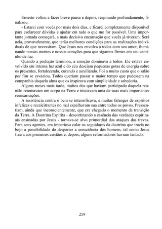 Ernesto voltou a fazer breve pausa e depois, respirando profundamente, finalizou:
- Estarei com vocês por mais dois dias, e ficarei completamente disponível
para esclarecer dúvidas e ajudar em tudo o que me for possível. Uma importante jornada começará, a mais decisiva encarnação que vocês já tiveram. Será
nela, provavelmente, que terão melhores condições para as realizações individuais de que necessitam. Que Jesus nos envolva a todos com seu amor, iluminando nossas mentes e nossos corações para que sigamos firmes em seu caminho de luz.
Quando a preleção terminou, a emoção dominava a todos. Ele estava envolvido em intensa luz azul e do céu desciam pequenas gotas de energia sobre
os presentes, fortalecendo, curando e auxiliando. Foi a muito custo que o salão
por fim se esvaziou. Todos queriam passar o maior tempo que pudessem na
companhia daquela alma que os inspirava com simplicidade e sabedoria.
Alguns meses mais tarde, muitos dos que haviam participado daquela reunião retomavam um corpo na Terra e iniciavam uma de suas mais importantes
reencarnações.
A resistência contra o bem se intensificava, e muitas falanges de espíritos
infelizes e recalcitrantes no mal espalhavam sua entre todos os povos. Pressentiam, ainda que inconscientemente, que era chegado o momento da transição
da Terra. A Doutrina Espírita - descortinando a essência das verdades espirituais ensinadas por Jesus - tornava-se alvo primordial dos ataques das trevas.
Para seus agentes, era imperioso calar os seguidores da doutrina que trazia no
bojo a possibilidade de despertar a consciência dos homens, tal como Jesus
fizera aos primeiros cristãos e, depois, alguns reformadores haviam tentado.

259

 