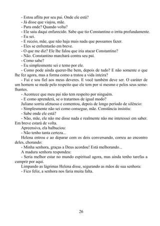 - Estou aflita por seu pai. Onde ele está?
- Já disse que viajou, mãe.
- Para onde? Quando volta?
- Ele saiu daqui enfurecido. Sabe que tio Constantino o irrita profundamente.
- Eu sei.
- E receio, mãe, que não haja mais nada que possamos fazer.
- Eles se enfrentarão em breve.
- O que me diz? Ele lhe falou que iria atacar Constantino?
- Não. Constantino marchará contra seu pai.
- Como sabe?
- Eu simplesmente sei e temo por ele.
- Como pode ainda querer-lhe bem, depois de tudo? E não somente o que
lhe fez agora, mas a forma como a tratou a vida inteira?
- Fui e sou fiel aos meus deveres. E você também deve ser. O caráter de
um homem se mede pelo respeito que ele tem por si mesmo e pelos seus semelhantes.
- Acontece que meu pai não tem respeito por ninguém.
- E como aprenderá, se o tratarmos de igual modo?
Juliano sorriu afetuoso e comentou, depois de longo período de silêncio:
- Simplesmente não sei como consegue, mãe. Constância insistiu:
- Sabe onde ele está?
- Não, mãe, ele não me disse nada e realmente não me interessei em saber.
Em breve estará de volta.
Apreensiva, ela balbuciou:
- Não tenho tanta certeza...
Helena entrou e ao deparar com os dois conversando, correu ao encontro
deles, chorando:
- Minha senhora, graças a Deus acordou! Está melhorando...
A madura senhora respondeu:
- Seria melhor estar no mundo espiritual agora, mas ainda tenho tarefas a
cumprir por aqui.
Limpando as lágrimas Helena disse, segurando as mãos de sua senhora:
- Fico feliz, a senhora nos faria muita falta.

26

 