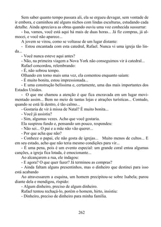 Sem saber quanto tempo passara ali, ela se ergueu devagar, sem vontade de
ir embora, e caminhou até alguns nichos com lindas esculturas, estudando cada
detalhe. Ainda apreciava as obras quando ouviu uma voz conhecida sussurrar:
- Isa, vamos, você está aqui há mais de duas horas... Já fiz compras, já almocei, e você não aparece...
A jovem se virou, como se voltasse de um lugar distante:
- Estou encantada com esta catedral, Rafael. Nunca vi uma igreja tão linda...
- Você nunca esteve aqui antes?
- Não, na primeira viagem a Nova York não conseguimos vir à catedral...
Rafael concordou, relembrando:
- É, não sobrou tempo.
Olhando em torno mais uma vez, ela comentou enquanto saíam:
- É muito bonita, estou impressionada...
- E uma construção belíssima e, certamente, uma das mais importantes dos
Estados Unidos.
- O que me chamou a atenção é que fica encravada em um lugar movimentado assim... Bem no meio de tantas lojas e atrações turísticas... Contudo,
quando se está lá dentro, é tão calmo...
- Gostaria de vir à missa de Natal? É muito bonita...
- Você já assistiu?
- Sim, algumas vezes. Acho que você gostaria.
Ela suspirou fundo e, pensando um pouco, respondeu:
- Não sei... O pai e a mãe não vão querer...
- Por que acha que não?
- Conhece o papai, ele não gosta de igrejas... Muito menos de cultos... E
em seu estado, acho que não teria mesmo condições para vir...
- É uma pena, pois é um evento especial: um grande coral entoa algumas
canções, a igreja fica lotada, é emocionante...
Ao alcançarem a rua, ele indagou:
- E agora? O que quer fazer? Já terminou as compras?
- Ainda faltam alguns presentinhos, mas o dinheiro que destinei para isso
está acabando
Ao atravessarem a esquina, um homem precipitou-se sobre Isabela; parou
diante dela e mendigou, ríspido:
- Algum dinheiro, preciso de algum dinheiro.
Rafael tentou rechaçá-lo, porém o homem, hirto, insistiu:
- Dinheiro, preciso de dinheiro para minha família.

262

 