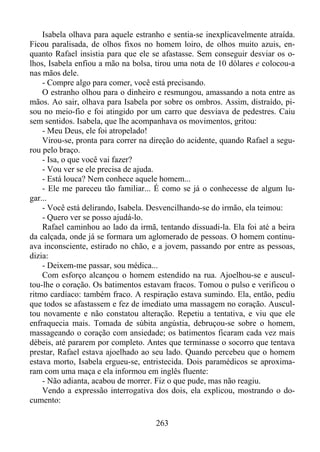 Isabela olhava para aquele estranho e sentia-se inexplicavelmente atraída.
Ficou paralisada, de olhos fixos no homem loiro, de olhos muito azuis, enquanto Rafael insistia para que ele se afastasse. Sem conseguir desviar os olhos, Isabela enfiou a mão na bolsa, tirou uma nota de 10 dólares e colocou-a
nas mãos dele.
- Compre algo para comer, você está precisando.
O estranho olhou para o dinheiro e resmungou, amassando a nota entre as
mãos. Ao sair, olhava para Isabela por sobre os ombros. Assim, distraído, pisou no meio-fio e foi atingido por um carro que desviava de pedestres. Caiu
sem sentidos. Isabela, que lhe acompanhava os movimentos, gritou:
- Meu Deus, ele foi atropelado!
Virou-se, pronta para correr na direção do acidente, quando Rafael a segurou pelo braço.
- Isa, o que você vai fazer?
- Vou ver se ele precisa de ajuda.
- Está louca? Nem conhece aquele homem...
- Ele me pareceu tão familiar... É como se já o conhecesse de algum lugar...
- Você está delirando, Isabela. Desvencilhando-se do irmão, ela teimou:
- Quero ver se posso ajudá-lo.
Rafael caminhou ao lado da irmã, tentando dissuadi-la. Ela foi até a beira
da calçada, onde já se formara um aglomerado de pessoas. O homem continuava inconsciente, estirado no chão, e a jovem, passando por entre as pessoas,
dizia:
- Deixem-me passar, sou médica...
Com esforço alcançou o homem estendido na rua. Ajoelhou-se e auscultou-lhe o coração. Os batimentos estavam fracos. Tomou o pulso e verificou o
ritmo cardíaco: também fraco. A respiração estava sumindo. Ela, então, pediu
que todos se afastassem e fez de imediato uma massagem no coração. Auscultou novamente e não constatou alteração. Repetiu a tentativa, e viu que ele
enfraquecia mais. Tomada de súbita angústia, debruçou-se sobre o homem,
massageando o coração com ansiedade; os batimentos ficaram cada vez mais
débeis, até pararem por completo. Antes que terminasse o socorro que tentava
prestar, Rafael estava ajoelhado ao seu lado. Quando percebeu que o homem
estava morto, Isabela ergueu-se, entristecida. Dois paramédicos se aproximaram com uma maça e ela informou em inglês fluente:
- Não adianta, acabou de morrer. Fiz o que pude, mas não reagiu.
Vendo a expressão interrogativa dos dois, ela explicou, mostrando o documento:
263

 