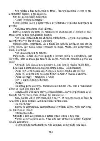 - Sou médica e faço residência no Brasil. Procurei reanimá-lo com os procedimentos básicos, e não adiantou.
Um dos paramédicos perguntou:
- Algum ferimento aparente?
Como Isabela falava e compreendia perfeitamente o idioma, respondeu de
pronto:
- Não, deve ter alguma lesão interna...
Isabela esperou enquanto os paramédicos examinavam o homem e, frustrada, virou-se para sair, quando escutou:
- Não fique triste, ainda não chegou a minha hora... Voltou-se assustada, ao
reconhecer a voz daquele que a abordara
minutos antes. Estarrecida, viu a figura do homem, de pé, ao lado de seu
corpo físico, que estava sendo colocado na maça. Muda, sem compreender,
ouviu-o de novo:
- Não se assuste, sou eu mesmo.
Paralisada, Isabela observou quando o homem subiu na ambulância, sem
ser visto, junto da maça que levava seu corpo. Antes de fecharem a porta, ele
disse:
- Obrigado pela ajuda e pelo dinheiro. Minha família precisa muito dele...
Logo que a ambulância saiu com a sirene ligada, Rafael indagou:
- O que foi? Você está pálida... Como ela não respondia, ele insistiu:
- O que foi, doutora, está passando bem? Isabela! A médica o encarou.
- O que você tem? - perguntou o rapaz.
- Eu vi o espírito daquele homem.
- O quê?!
- Ele estava perto do corpo, exatamente do mesmo jeito, com a roupa igual,
como se fosse uma cópia fiel.
- Isabela, acho que ficou impressionada demais... Deve ser por causa do estado do pai. Você está mais sensível por causa disso.
- Não, Rafael, eu sei perfeitamente o que vi. O homem estava ao lado de
seu corpo e falou comigo. Até me agradeceu pela ajuda.
- Ele foi embora?
- Entrou na ambulância, acompanhando o próprio corpo. Após breve pausa, ela fixou ao irmão:
- Estou apavorada...
Olhando-a com desconfiança, o cético irmão tomou-a pela mão.
- Vamos comer alguma coisa. Você está sem almoço até agora? Suspirando, ela confirmou:
- E sem café da manhã também. Não consegui comer nada hoje cedo.
264

 