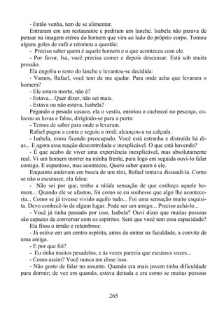 - Então venha, tem de se alimentar.
Entraram em um restaurante e pediram um lanche. Isabela não parava de
pensar na imagem etérea do homem que vira ao lado do próprio corpo. Tomou
alguns goles de café e retomou a questão:
- Preciso saber quem é aquele homem e o que aconteceu com ele.
- Por favor, Isa, você precisa comer e depois descansar. Está sob muita
pressão.
Ela engoliu o resto do lanche e levantou-se decidida:
- Vamos, Rafael, você tem de me ajudar. Para onde acha que levaram o
homem?
- Ele estava morto, não é?
- Estava... Quer dizer, não sei mais.
- Estava ou não estava, Isabela?
Pegando o pesado casaco, ela o vestiu, enrolou o cachecol no pescoço, colocou as luvas e falou, dirigindo-se para a porta:
- Temos de saber para onde o levaram.
Rafael pagou a conta e seguiu a irmã; alcançou-a na calçada.
- Isabela, estou ficando preocupado. Você está estranha e distraída há dias... E agora essa reação descontrolada e inexplicável. O que está havendo?
- É que acabo de viver uma experiência inexplicável, mas absolutamente
real. Vi um homem morrer na minha frente, para logo em seguida ouvi-lo falar
comigo. E espantoso, mas aconteceu. Quero saber quem é ele.
Enquanto andavam em busca de um táxi, Rafael tentava dissuadi-la. Como
se não o escutasse, ela falou:
- Não sei por que, tenho a nítida sensação de que conheço aquele homem... Quando ele se afastou, foi como se eu soubesse que algo lhe aconteceria... Como se já tivesse vivido aquilo tudo... Foi uma sensação muito esquisita. Devo conhecê-lo de algum lugar. Pode ser um amigo... Preciso achá-lo...
- Você já tinha passado por isso, Isabela? Ouvi dizer que muitas pessoas
são capazes de conversar com os espíritos. Será que você tem essa capacidade?
Ela fitou o irmão e relembrou:
- Já estive em um centro espírita, antes de entrar na faculdade, a convite de
uma amiga.
- E por que foi?
- Eu tinha muitos pesadelos, e às vezes parecia que escutava vozes...
- Como assim? Você nunca me disse isso.
- Não gosto de falar no assunto. Quando era mais jovem tinha dificuldade
para dormir; de vez em quando, estava deitada e era como se muitas pessoas

265

 