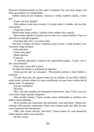 falassem simultaneamente ao meu redor. Comentei isso com uma amiga e ela
disse que poderia ser mediunidade...
Isabela silenciou por instantes. Encarou o irmão, também calado, e indagou:
- O que será isso, Rafael?
- Não conheço nada desse assunto. E se quer saber a verdade, não me interesso muito.
- O que devo fazer?
Rafael abriu largo sorriso e, prático como sempre fora, sugeriu:
- Quer minha opinião? Esqueça isso de uma vez e vamos embora. O pai e a
mãe devem estar preocupados.
- Vou ligar para eles e ver como estão.
Ela tirou o celular da bolsa e telefonou para os pais. A mãe atendeu, conversaram e logo desligou.
- Está tudo bem.
- Como está papai?
- Muito ansioso.
- É natural.
- E, amanhã saberemos o parecer dos especialistas daqui... O que você acha, sinceramente?
- Penso que o caso dele é grave.
Os olhos de Isabela se encheram de lágrimas.
- Acha que ele não vai conseguir... Procurando acalmar a irmã, Rafael amenizou:
- Eu não disse isso, Isa, apenas temos de ser realistas. O caso dele é difícil;
ainda assim, existem relatos de casos semelhantes em que houve sobrevida de
muitos anos. Eu pesquisei.
- Em que condições?
- Diversas.
- Mas você não acredita em tratamentos alternativos, não é? Ouvi sua conversa com o papai quando chegamos.
- Não acredito mesmo. Temos estudos sérios sinalizando as melhores medidas a serem adotadas...
- Só os estudos que interessam são realizados, você sabe disso. Muitas descobertas efetivamente importantes ficam sem comprovação por falta de interesse financeiro dos laboratórios.
- Olhe, não vamos discutir, está bem? Temos pontos de vista diametralmente opostos sobre essas questões.
- De fato, temos.
266

 