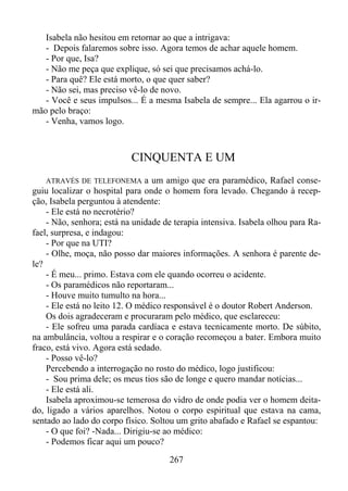 Isabela não hesitou em retornar ao que a intrigava:
- Depois falaremos sobre isso. Agora temos de achar aquele homem.
- Por que, Isa?
- Não me peça que explique, só sei que precisamos achá-lo.
- Para quê? Ele está morto, o que quer saber?
- Não sei, mas preciso vê-lo de novo.
- Você e seus impulsos... É a mesma Isabela de sempre... Ela agarrou o irmão pelo braço:
- Venha, vamos logo.

CINQUENTA E UM
ATRAVÉS DE TELEFONEMA a um amigo que era paramédico, Rafael conseguiu localizar o hospital para onde o homem fora levado. Chegando à recepção, Isabela perguntou à atendente:
- Ele está no necrotério?
- Não, senhora; está na unidade de terapia intensiva. Isabela olhou para Rafael, surpresa, e indagou:
- Por que na UTI?
- Olhe, moça, não posso dar maiores informações. A senhora é parente dele?
- É meu... primo. Estava com ele quando ocorreu o acidente.
- Os paramédicos não reportaram...
- Houve muito tumulto na hora...
- Ele está no leito 12. O médico responsável é o doutor Robert Anderson.
Os dois agradeceram e procuraram pelo médico, que esclareceu:
- Ele sofreu uma parada cardíaca e estava tecnicamente morto. De súbito,
na ambulância, voltou a respirar e o coração recomeçou a bater. Embora muito
fraco, está vivo. Agora está sedado.
- Posso vê-lo?
Percebendo a interrogação no rosto do médico, logo justificou:
- Sou prima dele; os meus tios são de longe e quero mandar notícias...
- Ele está ali.
Isabela aproximou-se temerosa do vidro de onde podia ver o homem deitado, ligado a vários aparelhos. Notou o corpo espiritual que estava na cama,
sentado ao lado do corpo físico. Soltou um grito abafado e Rafael se espantou:
- O que foi? -Nada... Dirigiu-se ao médico:
- Podemos ficar aqui um pouco?

267

 