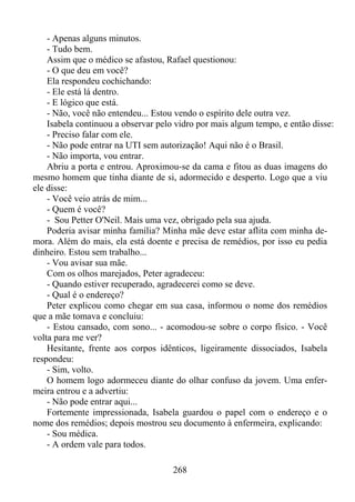 - Apenas alguns minutos.
- Tudo bem.
Assim que o médico se afastou, Rafael questionou:
- O que deu em você?
Ela respondeu cochichando:
- Ele está lá dentro.
- E lógico que está.
- Não, você não entendeu... Estou vendo o espírito dele outra vez.
Isabela continuou a observar pelo vidro por mais algum tempo, e então disse:
- Preciso falar com ele.
- Não pode entrar na UTI sem autorização! Aqui não é o Brasil.
- Não importa, vou entrar.
Abriu a porta e entrou. Aproximou-se da cama e fitou as duas imagens do
mesmo homem que tinha diante de si, adormecido e desperto. Logo que a viu
ele disse:
- Você veio atrás de mim...
- Quem é você?
- Sou Petter O'Neil. Mais uma vez, obrigado pela sua ajuda.
Poderia avisar minha família? Minha mãe deve estar aflita com minha demora. Além do mais, ela está doente e precisa de remédios, por isso eu pedia
dinheiro. Estou sem trabalho...
- Vou avisar sua mãe.
Com os olhos marejados, Peter agradeceu:
- Quando estiver recuperado, agradecerei como se deve.
- Qual é o endereço?
Peter explicou como chegar em sua casa, informou o nome dos remédios
que a mãe tomava e concluiu:
- Estou cansado, com sono... - acomodou-se sobre o corpo físico. - Você
volta para me ver?
Hesitante, frente aos corpos idênticos, ligeiramente dissociados, Isabela
respondeu:
- Sim, volto.
O homem logo adormeceu diante do olhar confuso da jovem. Uma enfermeira entrou e a advertiu:
- Não pode entrar aqui...
Fortemente impressionada, Isabela guardou o papel com o endereço e o
nome dos remédios; depois mostrou seu documento à enfermeira, explicando:
- Sou médica.
- A ordem vale para todos.
268

 