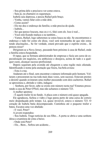 - Sou prima dele e precisava ver como estava.
- Saia já, ou chamarei os seguranças.
Isabela saiu depressa, e puxou Rafael pelo braço.
- Venha, vamos falar com a mãe dele.
- Como assim?
- Ele me deu o endereço da família; a mãe precisa de ajuda.
- Isabela...
- Sei que parece loucura, mas eu o vi, falei com ele. Isso é real...
- Você está ficando maluca e eu também...
- Vamos, Rafael, logo saberemos se estou louca ou não. Se encontrarmos o
endereço e tudo for como ele disse, você será testemunha de que não estou
tendo alucinações... Se for verdade, estará provado que o espírito existe... Já
pensou nisso?
Dirigiram-se a Nova Jersey, passando bem próximo à casa de Rafael, onde
a família estava hospedada.
O rapaz, que se formara administrador de empresas e fazia um curso de especialização em negócios, era ambicioso e desejava, acima de tudo e a qualquer custo, alcançar sucesso profissional.
Depois seguiram pela avenida até chegarem a uma região mais afastada.
Identificando o nome pela anotação que fizera, Isa-bela avisou:
- Esta é a rua.
Andaram até o final, sem encontrar o número informado pelo homem. Voltaram e procuraram na rua toda mais duas vezes, sem sucesso. Estavam prestes
a desistir quando avistaram uma mulher passeando com dois cachorros. Rafael
se aproximou e, abrindo o vidro, indagou:
- Senhora, por favor, sabe se existe este número nesta rua? Estamos procurando a casa de Peter O'Neil, mas não achamos o número 723.
A mulher apontou:
- É aquele trailer lá no fundo. A placa com o número está quase apagada.
Ele agradeceu, fechou o vidro e logo parou perto de uma caixa de correio
meio despedaçada pelo tempo. Lá, quase invisível, estava o número 723. O
coração de Isabela batia descompassado. Caminhou até o pequeno trailer e
bateu. Escutou uma voz abafada:
- E você, Peter?
A jovem respondeu:
- Sou Isabela. Trago notícias de seu filho... A porta se abriu e uma senhora
idosa a examinou de cima a baixo.
- Onde está Peter?
- Ele... Bem... Sofreu um acidente...
269

 