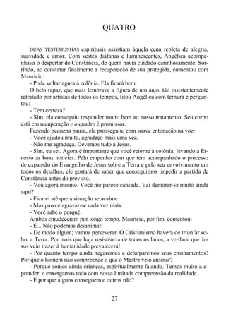 QUATRO
DUAS TESTEMUNHAS espirituais assistiam àquela cena repleta de alegria,
suavidade e amor. Com vestes diáfanas e luminescentes, Angélica acompanhava o despertar de Constância, de quem havia cuidado carinhosamente. Sorrindo, ao constatar finalmente a recuperação de sua protegida, comentou com
Maurício:
- Pode voltar agora à colônia. Ela ficará bem.
O belo rapaz, que mais lembrava a figura de um anjo, tão insistentemente
retratado por artistas de todos os tempos, fitou Angélica com ternura e perguntou:
- Tem certeza?
- Sim, ela conseguiu responder muito bem ao nosso tratamento. Seu corpo
está em recuperação e o quadro é promissor.
Fazendo pequena pausa, ela prosseguiu, com suave entonação na voz:
- Você ajudou muito, agradeço mais uma vez.
- Não me agradeça. Devemos tudo a Jesus.
- Sim, eu sei. Agora é importante que você retorne à colônia, levando a Ernesto as boas notícias. Pelo empenho com que tem acompanhado o processo
de expansão do Evangelho de Jesus sobre a Terra e pelo seu envolvimento em
todos os detalhes, ele gostará de saber que conseguimos impedir a partida de
Constância antes do previsto.
- Vou agora mesmo. Você me parece cansada. Vai demorar-se muito ainda
aqui?
- Ficarei até que a situação se acalme.
- Mas parece agravar-se cada vez mais.
- Você sabe o porquê.
Ambos emudeceram por longo tempo. Maurício, por fim, comentou:
- É... Não podemos desanimar.
- De modo algum; vamos perseverar. O Cristianismo haverá de triunfar sobre a Terra. Por mais que haja resistência de todos os lados, a verdade que Jesus veio trazer à humanidade prevalecerá!
- Por quanto tempo ainda negaremos e deturparemos seus ensinamentos?
Por que o homem não compreende o que o Mestre veio ensinar?
- Porque somos ainda crianças, espiritualmente falando. Temos muito a aprender, e enxergamos tudo com nossa limitada compreensão da realidade.
- E por que alguns conseguem e outros não?

27

 
