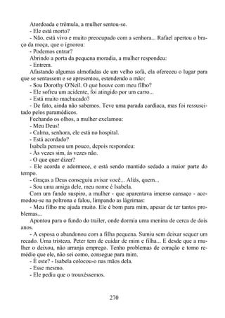 Atordoada e trêmula, a mulher sentou-se.
- Ele está morto?
- Não, está vivo e muito preocupado com a senhora... Rafael apertou o braço da moça, que o ignorou:
- Podemos entrar?
Abrindo a porta da pequena moradia, a mulher respondeu:
- Entrem.
Afastando algumas almofadas de um velho sofá, ela ofereceu o lugar para
que se sentassem e se apresentou, estendendo a mão:
- Sou Dorothy O'Neil. O que houve com meu filho?
- Ele sofreu um acidente, foi atingido por um carro...
- Está muito machucado?
- De fato, ainda não sabemos. Teve uma parada cardíaca, mas foi ressuscitado pelos paramédicos.
Fechando os olhos, a mulher exclamou:
- Meu Deus!
- Calma, senhora, ele está no hospital.
- Está acordado?
Isabela pensou um pouco, depois respondeu:
- Às vezes sim, às vezes não.
- O que quer dizer?
- Ele acorda e adormece, e está sendo mantido sedado a maior parte do
tempo.
- Graças a Deus conseguiu avisar você... Aliás, quem...
- Sou uma amiga dele, meu nome é Isabela.
Com um fundo suspiro, a mulher - que aparentava imenso cansaço - acomodou-se na poltrona e falou, limpando as lágrimas:
- Meu filho me ajuda muito. Ele é bom para mim, apesar de ter tantos problemas...
Apontou para o fundo do trailer, onde dormia uma menina de cerca de dois
anos.
- A esposa o abandonou com a filha pequena. Sumiu sem deixar sequer um
recado. Uma tristeza. Peter tem de cuidar de mim e filha... E desde que a mulher o deixou, não arranja emprego. Tenho problemas de coração e tomo remédio que ele, não sei como, consegue para mim.
- É este? - Isabela colocou-o nas mãos dela.
- Esse mesmo.
- Ele pediu que o trouxéssemos.

270

 
