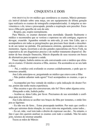 CINQUENTA E DOIS
médico que coordenava os exames, Márcio permanecia imóvel deitado sobre uma maça, em um equipamento de última geração
(que realizaria os exames de tomografia computadorizada). A máquina se movimentava e ele, tenso e preocupado, prendia a respiração sem perceber. Escutava a filha pelo aparelho de som da sala:
- Respire, pai, respire normalmente.
Para Márcio, os exames duraram uma eternidade. Quando finalmente o
médico o recomendou que se vestisse e esperasse na sala contígua, ergueu-se
devagar, exaurido. Aguardou sentado na ante-sala, já com Ana Lídia, que o
acompanhava em todas as peregrinações que precisara fazer desde a descoberta de um tumor no pulmão. Ela permanecia otimista, apoiando-o em todos os
momentos. Agora, recorriam a um dos grandes especialistas em Nova York, na
expectativa de um diagnóstico preciso e do melhor tratamento disponível. Detentor de boa situação financeira, Márcio dispunha de seus recursos em busca
de alternativas para recuperar a saúde.
Pouco depois, Isabela entrou na sala conversando com o médico que efetuara os exames. O doente encarou a filha, ansioso. Ela acomodou-se ao seu lado
e disse:
- Pai, o médico está avaliando os exames cuidadosamente, e pede que retornemos amanhã.
Ana Lídia antecipou-se, perguntando ao médico que estava com a filha:
- Não podem adiantar nada agora? Você acompanhou os exames, o que acha?
- Acompanhei por boa vontade do médico e pela indicação do doutor Ferraz, porém não tenho muita experiência.
- Mas escutou o que eles conversavam, não foi? Deve saber alguma coisa.
Abraçando a mãe, Isabela pediu:
- Acalme-se, dona Lídia, por favor. Precisamos de sua serenidade e confiança para nos fortalecer.
Ana Lídia deixou-se acolher nos braços da filha por instantes, e então limpou as lágrimas:
- Eu não sou de ferro... Estou preocupada também. Por mais que confie e
saiba que sairemos desta situação, às vezes sinto-me angustiada, como todos...
- Eu sei, mãe, você tem todo o direito de expressar sua dor... No entanto, o
fato é que eles querem analisar os exames com todo o cuidado. Não há outro
jeito, teremos de retornar amanhã.
Tocou as mãos de Márcio:
POR ORIENTAÇÃO DO

272

 
