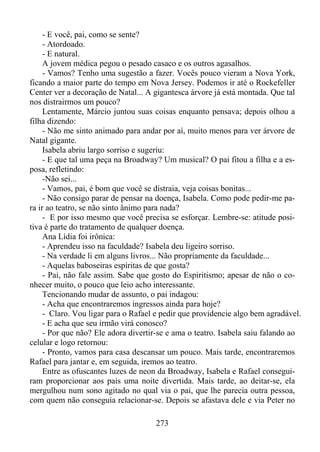 - E você, pai, como se sente?
- Atordoado.
- E natural.
A jovem médica pegou o pesado casaco e os outros agasalhos.
- Vamos? Tenho uma sugestão a fazer. Vocês pouco vieram a Nova York,
ficando a maior parte do tempo em Nova Jersey. Podemos ir até o Rockefeller
Center ver a decoração de Natal... A gigantesca árvore já está montada. Que tal
nos distrairmos um pouco?
Lentamente, Márcio juntou suas coisas enquanto pensava; depois olhou a
filha dizendo:
- Não me sinto animado para andar por aí, muito menos para ver árvore de
Natal gigante.
Isabela abriu largo sorriso e sugeriu:
- E que tal uma peça na Broadway? Um musical? O pai fitou a filha e a esposa, refletindo:
-Não sei...
- Vamos, pai, é bom que você se distraia, veja coisas bonitas...
- Não consigo parar de pensar na doença, Isabela. Como pode pedir-me para ir ao teatro, se não sinto ânimo para nada?
- E por isso mesmo que você precisa se esforçar. Lembre-se: atitude positiva é parte do tratamento de qualquer doença.
Ana Lídia foi irônica:
- Aprendeu isso na faculdade? Isabela deu ligeiro sorriso.
- Na verdade li em alguns livros... Não propriamente da faculdade...
- Aquelas baboseiras espíritas de que gosta?
- Pai, não fale assim. Sabe que gosto do Espiritismo; apesar de não o conhecer muito, o pouco que leio acho interessante.
Tencionando mudar de assunto, o pai indagou:
- Acha que encontraremos ingressos ainda para hoje?
- Claro. Vou ligar para o Rafael e pedir que providencie algo bem agradável.
- E acha que seu irmão virá conosco?
- Por que não? Ele adora divertir-se e ama o teatro. Isabela saiu falando ao
celular e logo retornou:
- Pronto, vamos para casa descansar um pouco. Mais tarde, encontraremos
Rafael para jantar e, em seguida, iremos ao teatro.
Entre as ofuscantes luzes de neon da Broadway, Isabela e Rafael conseguiram proporcionar aos pais uma noite divertida. Mais tarde, ao deitar-se, ela
mergulhou num sono agitado no qual via o pai, que lhe parecia outra pessoa,
com quem não conseguia relacionar-se. Depois se afastava dele e via Peter no
273

 