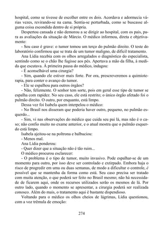 hospital, como se tivesse de escolher entre os dois. Acordava e adormecia várias vezes, revirando-se na cama. Sentia-se perturbada, como se buscasse alguma coisa escondida dentro de si própria.
Despertou cansada e não demorou a se dirigir ao hospital, com os pais, para as avaliações da situação de Márcio. O médico informou, direta e objetivamente:
- Seu caso é grave: o tumor tomou um terço do pulmão direito. O teste do
laboratório confirmou que se trata de um tumor maligno, de difícil tratamento.
Ana Lídia recebia com os olhos arregalados o diagnóstico do especialista,
sentindo como se o chão lhe fugisse aos pés. Apertava a mão da filha, à medida que escutava. À primeira pausa do médico, indagou:
- É aconselhável uma cirurgia?
- Sim, quando ele estiver mais forte. Por ora, prescreveremos a quimioterapia, para conter o avanço do tumor.
- Ele se espalhou para outros órgãos?
- Não, felizmente. O senhor tem sorte, pois em geral esse tipo de tumor se
espalha com rapidez. No seu caso, ele está restrito; o único órgão afetado foi o
pulmão direito. O outro, por enquanto, está limpo.
Dessa vez foi Isabela quem interpelou o médico:
- No Brasil nos disseram que poderia haver outro, pequeno, no pulmão esquerdo...
- Sim, vi nas observações do médico que cuida seu pai lá, mas não é o caso; não confio muito no exame anterior, e o atual mostra que o pulmão esquerdo está limpo.
Isabela ajeitou-se na poltrona e balbuciou:
- Menos mal.
Ana Lídia ponderou:
- Quer dizer que a situação não é tão ruim...
O médico procurou esclarecer:
- O problema é o tipo de tumor, muito invasivo. Pode espalhar-se de um
momento para outro, por isso deve ser controlado e extirpado. Embora haja o
risco de progredir em uma ou duas semanas, de modo a dificultar o controle, é
possível que se mantenha da forma como está. Seu caso precisa ser tratado
com muita atenção, o que poderá ser feito no Brasil mesmo; não há necessidade de ficarem aqui, onde os recursos utilizados serão os mesmos de lá. Por
outro lado, quando o momento se apresentar, a cirurgia poderá ser realizada
conosco. Além do mais, o tratamento aqui é bastante dispendioso.
Voltando para o médico os olhos cheios de lágrimas, Lídia questionou,
com a voz trêmula de emoção:
274

 